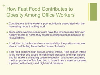 + 
How Fast Food Contributes to 
Obesity Among Office Workers 
 Contributions to the worker’s poor nutrition is associated with the 
increasing hours that they work. 
 Since office workers seem to not have the time to make their own 
healthy meals at home they resort to eating fast food because of 
its availability. 
 In addition to the fast and easy accessibility, the portion sizes are 
also a contributing factor to the cause of obesity. 
 Fast food contains high sodium and fat intake. High sodium intake 
is the number one cause to high blood pressure, and high calorie 
and fat intake is a leading cause to obesity. Just from consuming 
medium portions of fast food two to three times a week associates 
a person with obesity and high blood pressure. 
 
