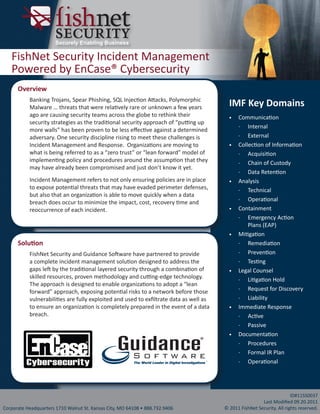 Securely Enabling Business

   FishNet Security Incident Management
   Powered by EnCase® Cybersecurity
      Overview
           Banking Trojans, Spear Phishing, SQL Injection Attacks, Polymorphic
           Malware … threats that were relatively rare or unknown a few years             IMF Key Domains
           ago are causing security teams across the globe to rethink their               •	   Communication
           security strategies as the traditional security approach of “putting up
                                                                                               ͳͳ Internal
           more walls” has been proven to be less effective against a determined
           adversary. One security discipline rising to meet these challenges is               ͳͳ External
           Incident Management and Response. Organizations are moving to                  •	   Collection of Information
           what is being referred to as a “zero trust” or “lean forward” model of              ͳͳ Acquisition
           implementing policy and procedures around the assumption that they                  ͳͳ Chain of Custody
           may have already been compromised and just don’t know it yet.
                                                                                               ͳͳ Data Retention
           Incident Management refers to not only ensuring policies are in place          •	   Analysis
           to expose potential threats that may have evaded perimeter defenses,                ͳͳ Technical
           but also that an organization is able to move quickly when a data
                                                                                               ͳͳ Operational
           breach does occur to minimize the impact, cost, recovery time and
           reoccurrence of each incident.                                                 •	   Containment
                                                                                               ͳͳ Emergency Action
                                                                                                   Plans (EAP)
                                                                                          •	   Mitigation
      Solution                                                                                 ͳͳ Remediation

           FishNet Security and Guidance Software have partnered to provide                    ͳͳ Prevention
           a complete incident management solution designed to address the                     ͳͳ Testing
           gaps left by the traditional layered security through a combination of         •	   Legal Counsel
           skilled resources, proven methodology and cutting-edge technology.                  ͳͳ Litigation Hold
           The approach is designed to enable organizations to adopt a “lean
                                                                                               ͳͳ Request for Discovery
           forward” approach, exposing potential risks to a network before those
           vulnerabilities are fully exploited and used to exfiltrate data as well as          ͳͳ Liability
           to ensure an organization is completely prepared in the event of a data        •	   Immediate Response
           breach.                                                                             ͳͳ Active
                                                                                               ͳͳ Passive
                                                                                          •	   Documentation
                                                                                               ͳͳ Procedures
                                                                                               ͳͳ Formal IR Plan
                                                                                   TM
                                                                                               ͳͳ Operational




                                                                                                                        ID#11SS0037
                                                                                                         Last Modified 09.20.2011
Corporate Headquarters 1710 Walnut St. Kansas City, MO 64108 • 888.732.9406             © 2011 FishNet Security. All rights reserved.
 