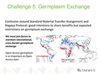 Challenge 5: Germplasm Exchange
Confusion around Standard Material Transfer Arangement and
Nagoya Protocol: good intentions to share benefits but expected
restrictions on germplasm exchange
We must join forces to
maintain international,
cross-border germplasm
exchange
Open Access germplasm
is as important as Open
Access data
 