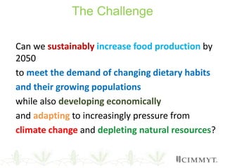 The Challenge
Can we sustainably increase food production by
2050
to meet the demand of changing dietary habits
and their growing populations
while also developing economically
and adapting to increasingly pressure from
climate change and depleting natural resources?
 