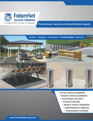 Security Solutions
A FutureNet Group Company
Quality • Integrity • Innovation • Professionalism • Service
• ACTIVE VEHICLE BARRIERS
• PASSIVE VEHICLE BARRIERS
• ELECTRONIC SECURITY
• ACCESS CONTROL
• MOBILE VEHICLE BARRIERS
• MAINTENANCE & SERVICE
• ENGINEERING & DESIGN
www.FutureNetSecurity.com
The Perimeter Security and Vehicle Barrier Experts
 