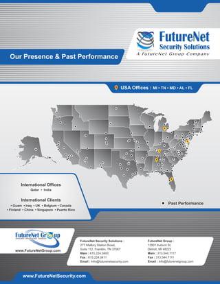 Security Solutions
A FutureNet Group Company
USA Offices : MI • TN • MD • AL • FL
Our Presence & Past Performance
FutureNet Security Solutions :
277 Mallory Station Road,
Suite 112, Franklin, TN 37067
Main : 615.224.0400
Fax : 615.224.0411
Email : Info@futurenetsecurity.com
FutureNet Group :
12801 Auburn St.
Detroit, MI 48223
Main : 313.544.7117
Fax : 313.544.7111
Email : Info@futurenetgroup.com
• Guam • Iraq • UK • Belgium • Canada
• Finland • China • Singapore • Puerto Rico
International Clients
International Offices
Qatar • India
Past Performance
Innovative Infrastructure Solutions
FutureNet Gr up
www.FutureNetGroup.com
www.FutureNetSecurity.com
 