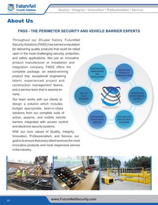 Quality • Integrity • Innovation • Professionalism • Service
01 www.FutureNetSecurity.com
Security Solutions
A FutureNet Group Company
About Us
Throughout our 20-year history, FutureNet
Security Solutions (FNSS) has earned a reputation
for delivering quality products that could be relied
upon in the most challenging security, protection,
and safety applications. Not just an innovative
product manufacturer or installation and
integration company, FNSS offers the
complete package: an award-winning
product line; exceptional engineering
talent; experienced project and
construction management teams;
and a service team that is second-to-
none.
Our team works with our clients to
design a solution which includes
budget appropriate, best-in-class
solutions from our complete suite of
active, passive, and mobile vehicle
barriers integrated with access control
and electronic security systems.
With our core values of Quality, Integrity,
Innovation, Professionalism, and Service, our
goal is to ensure that every client receives the most
innovative products and most responsive service
in the industry.
FNSS - THE PERIMETER SECURITY AND VEHICLE BARRIER EXPERTS
SITE ANALYSIS
AND SECURITY
PLANNING
EXPERIENCED
ENGINEERING
SERVICES
INNOVATIVE
PRODUCTS
MANUFACTURER
CONSTRUCTION
MANAGEMENT
AND
INSTALLATION
BEST IN
CLASS
TRAINING
SERVICE AND
MAINTENANCE
EXPERTS
 