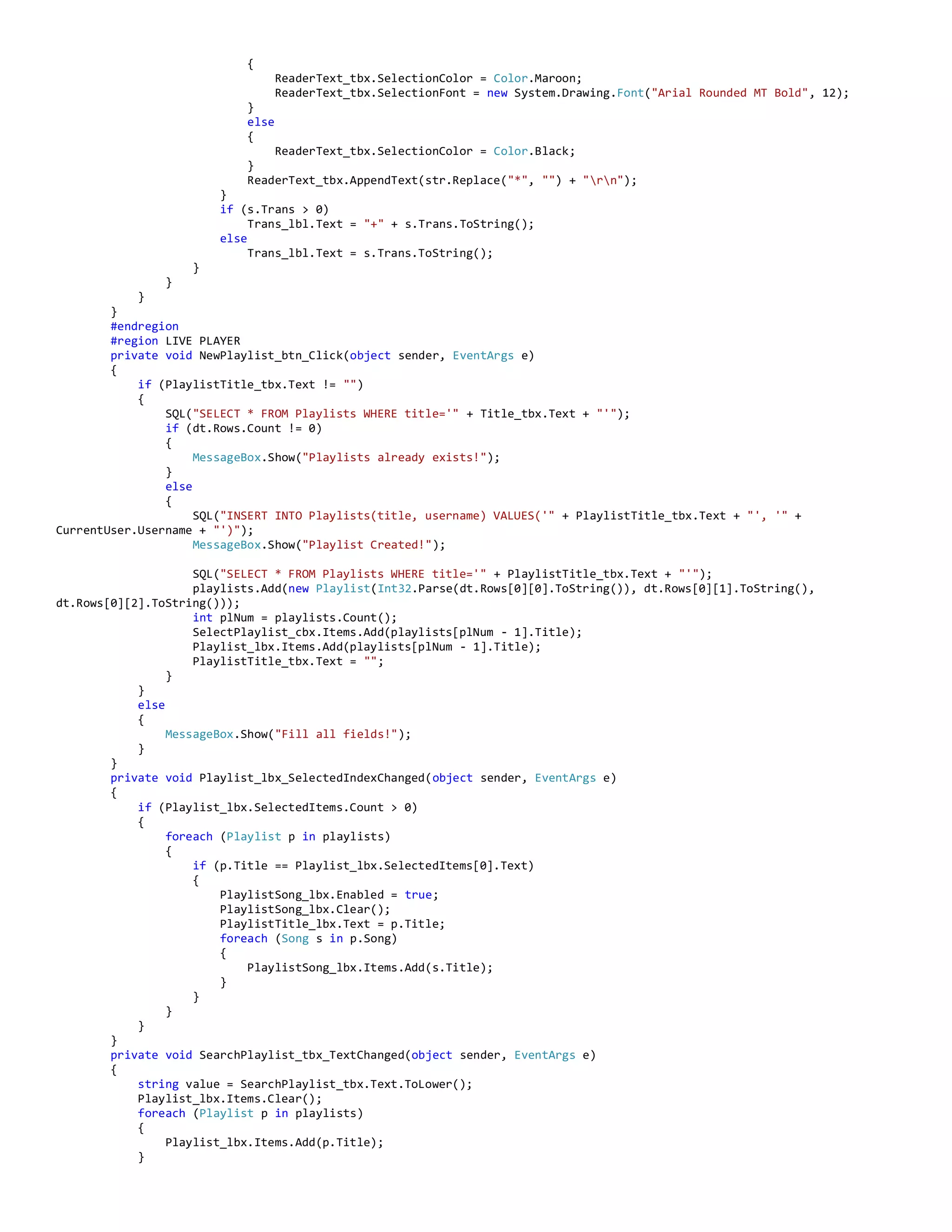 {
ReaderText_tbx.SelectionColor = Color.Maroon;
ReaderText_tbx.SelectionFont = new System.Drawing.Font("Arial Rounded MT Bold", 12);
}
else
{
ReaderText_tbx.SelectionColor = Color.Black;
}
ReaderText_tbx.AppendText(str.Replace("*", "") + "rn");
}
if (s.Trans > 0)
Trans_lbl.Text = "+" + s.Trans.ToString();
else
Trans_lbl.Text = s.Trans.ToString();
}
}
}
}
#endregion
#region LIVE PLAYER
private void NewPlaylist_btn_Click(object sender, EventArgs e)
{
if (PlaylistTitle_tbx.Text != "")
{
SQL("SELECT * FROM Playlists WHERE title='" + Title_tbx.Text + "'");
if (dt.Rows.Count != 0)
{
MessageBox.Show("Playlists already exists!");
}
else
{
SQL("INSERT INTO Playlists(title, username) VALUES('" + PlaylistTitle_tbx.Text + "', '" +
CurrentUser.Username + "')");
MessageBox.Show("Playlist Created!");
SQL("SELECT * FROM Playlists WHERE title='" + PlaylistTitle_tbx.Text + "'");
playlists.Add(new Playlist(Int32.Parse(dt.Rows[0][0].ToString()), dt.Rows[0][1].ToString(),
dt.Rows[0][2].ToString()));
int plNum = playlists.Count();
SelectPlaylist_cbx.Items.Add(playlists[plNum - 1].Title);
Playlist_lbx.Items.Add(playlists[plNum - 1].Title);
PlaylistTitle_tbx.Text = "";
}
}
else
{
MessageBox.Show("Fill all fields!");
}
}
private void Playlist_lbx_SelectedIndexChanged(object sender, EventArgs e)
{
if (Playlist_lbx.SelectedItems.Count > 0)
{
foreach (Playlist p in playlists)
{
if (p.Title == Playlist_lbx.SelectedItems[0].Text)
{
PlaylistSong_lbx.Enabled = true;
PlaylistSong_lbx.Clear();
PlaylistTitle_lbx.Text = p.Title;
foreach (Song s in p.Song)
{
PlaylistSong_lbx.Items.Add(s.Title);
}
}
}
}
}
private void SearchPlaylist_tbx_TextChanged(object sender, EventArgs e)
{
string value = SearchPlaylist_tbx.Text.ToLower();
Playlist_lbx.Items.Clear();
foreach (Playlist p in playlists)
{
Playlist_lbx.Items.Add(p.Title);
}
 