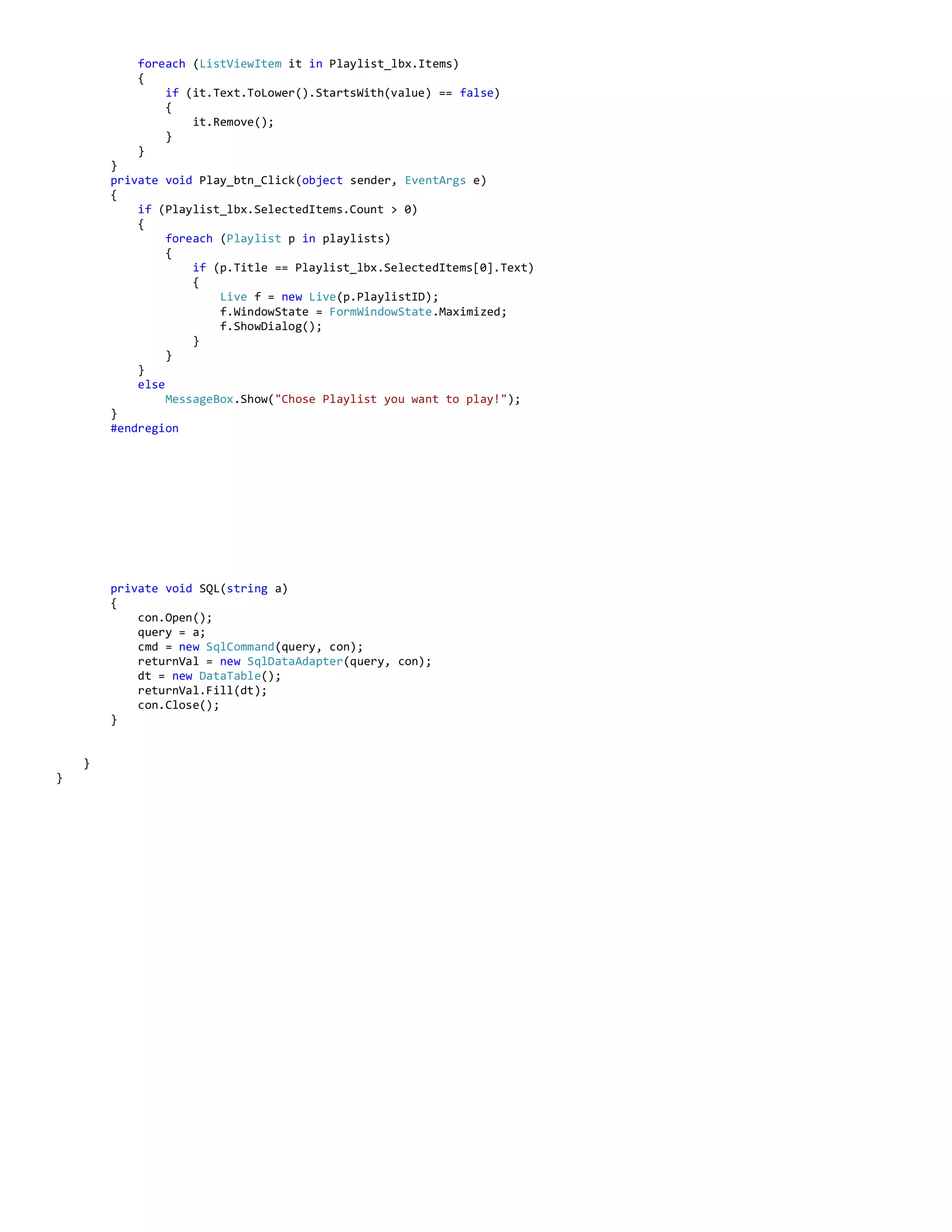 foreach (ListViewItem it in Playlist_lbx.Items)
{
if (it.Text.ToLower().StartsWith(value) == false)
{
it.Remove();
}
}
}
private void Play_btn_Click(object sender, EventArgs e)
{
if (Playlist_lbx.SelectedItems.Count > 0)
{
foreach (Playlist p in playlists)
{
if (p.Title == Playlist_lbx.SelectedItems[0].Text)
{
Live f = new Live(p.PlaylistID);
f.WindowState = FormWindowState.Maximized;
f.ShowDialog();
}
}
}
else
MessageBox.Show("Chose Playlist you want to play!");
}
#endregion
private void SQL(string a)
{
con.Open();
query = a;
cmd = new SqlCommand(query, con);
returnVal = new SqlDataAdapter(query, con);
dt = new DataTable();
returnVal.Fill(dt);
con.Close();
}
}
}
 