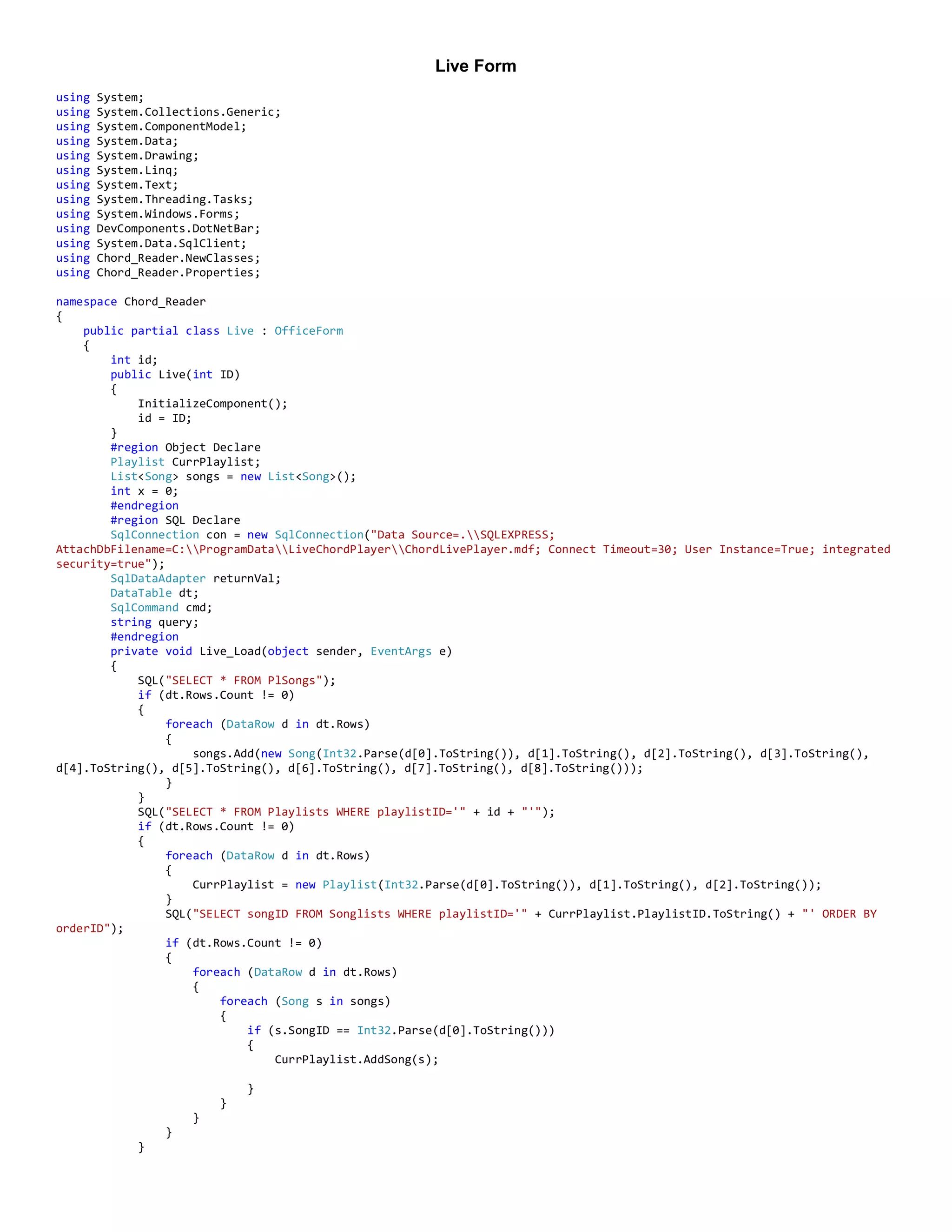 Live Form
using System;
using System.Collections.Generic;
using System.ComponentModel;
using System.Data;
using System.Drawing;
using System.Linq;
using System.Text;
using System.Threading.Tasks;
using System.Windows.Forms;
using DevComponents.DotNetBar;
using System.Data.SqlClient;
using Chord_Reader.NewClasses;
using Chord_Reader.Properties;
namespace Chord_Reader
{
public partial class Live : OfficeForm
{
int id;
public Live(int ID)
{
InitializeComponent();
id = ID;
}
#region Object Declare
Playlist CurrPlaylist;
List<Song> songs = new List<Song>();
int x = 0;
#endregion
#region SQL Declare
SqlConnection con = new SqlConnection("Data Source=.SQLEXPRESS;
AttachDbFilename=C:ProgramDataLiveChordPlayerChordLivePlayer.mdf; Connect Timeout=30; User Instance=True; integrated
security=true");
SqlDataAdapter returnVal;
DataTable dt;
SqlCommand cmd;
string query;
#endregion
private void Live_Load(object sender, EventArgs e)
{
SQL("SELECT * FROM PlSongs");
if (dt.Rows.Count != 0)
{
foreach (DataRow d in dt.Rows)
{
songs.Add(new Song(Int32.Parse(d[0].ToString()), d[1].ToString(), d[2].ToString(), d[3].ToString(),
d[4].ToString(), d[5].ToString(), d[6].ToString(), d[7].ToString(), d[8].ToString()));
}
}
SQL("SELECT * FROM Playlists WHERE playlistID='" + id + "'");
if (dt.Rows.Count != 0)
{
foreach (DataRow d in dt.Rows)
{
CurrPlaylist = new Playlist(Int32.Parse(d[0].ToString()), d[1].ToString(), d[2].ToString());
}
SQL("SELECT songID FROM Songlists WHERE playlistID='" + CurrPlaylist.PlaylistID.ToString() + "' ORDER BY
orderID");
if (dt.Rows.Count != 0)
{
foreach (DataRow d in dt.Rows)
{
foreach (Song s in songs)
{
if (s.SongID == Int32.Parse(d[0].ToString()))
{
CurrPlaylist.AddSong(s);
}
}
}
}
}
 
