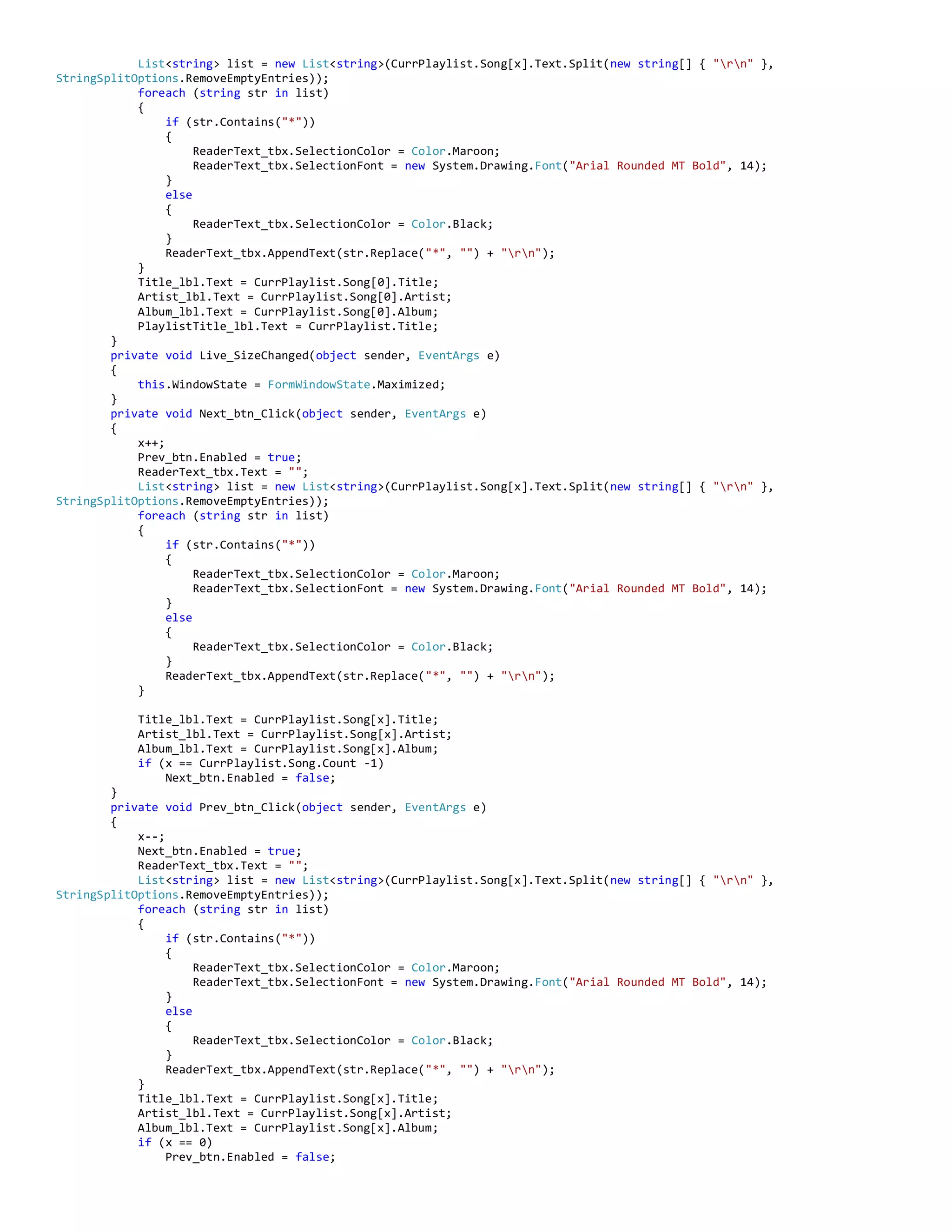 List<string> list = new List<string>(CurrPlaylist.Song[x].Text.Split(new string[] { "rn" },
StringSplitOptions.RemoveEmptyEntries));
foreach (string str in list)
{
if (str.Contains("*"))
{
ReaderText_tbx.SelectionColor = Color.Maroon;
ReaderText_tbx.SelectionFont = new System.Drawing.Font("Arial Rounded MT Bold", 14);
}
else
{
ReaderText_tbx.SelectionColor = Color.Black;
}
ReaderText_tbx.AppendText(str.Replace("*", "") + "rn");
}
Title_lbl.Text = CurrPlaylist.Song[0].Title;
Artist_lbl.Text = CurrPlaylist.Song[0].Artist;
Album_lbl.Text = CurrPlaylist.Song[0].Album;
PlaylistTitle_lbl.Text = CurrPlaylist.Title;
}
private void Live_SizeChanged(object sender, EventArgs e)
{
this.WindowState = FormWindowState.Maximized;
}
private void Next_btn_Click(object sender, EventArgs e)
{
x++;
Prev_btn.Enabled = true;
ReaderText_tbx.Text = "";
List<string> list = new List<string>(CurrPlaylist.Song[x].Text.Split(new string[] { "rn" },
StringSplitOptions.RemoveEmptyEntries));
foreach (string str in list)
{
if (str.Contains("*"))
{
ReaderText_tbx.SelectionColor = Color.Maroon;
ReaderText_tbx.SelectionFont = new System.Drawing.Font("Arial Rounded MT Bold", 14);
}
else
{
ReaderText_tbx.SelectionColor = Color.Black;
}
ReaderText_tbx.AppendText(str.Replace("*", "") + "rn");
}
Title_lbl.Text = CurrPlaylist.Song[x].Title;
Artist_lbl.Text = CurrPlaylist.Song[x].Artist;
Album_lbl.Text = CurrPlaylist.Song[x].Album;
if (x == CurrPlaylist.Song.Count -1)
Next_btn.Enabled = false;
}
private void Prev_btn_Click(object sender, EventArgs e)
{
x--;
Next_btn.Enabled = true;
ReaderText_tbx.Text = "";
List<string> list = new List<string>(CurrPlaylist.Song[x].Text.Split(new string[] { "rn" },
StringSplitOptions.RemoveEmptyEntries));
foreach (string str in list)
{
if (str.Contains("*"))
{
ReaderText_tbx.SelectionColor = Color.Maroon;
ReaderText_tbx.SelectionFont = new System.Drawing.Font("Arial Rounded MT Bold", 14);
}
else
{
ReaderText_tbx.SelectionColor = Color.Black;
}
ReaderText_tbx.AppendText(str.Replace("*", "") + "rn");
}
Title_lbl.Text = CurrPlaylist.Song[x].Title;
Artist_lbl.Text = CurrPlaylist.Song[x].Artist;
Album_lbl.Text = CurrPlaylist.Song[x].Album;
if (x == 0)
Prev_btn.Enabled = false;
 