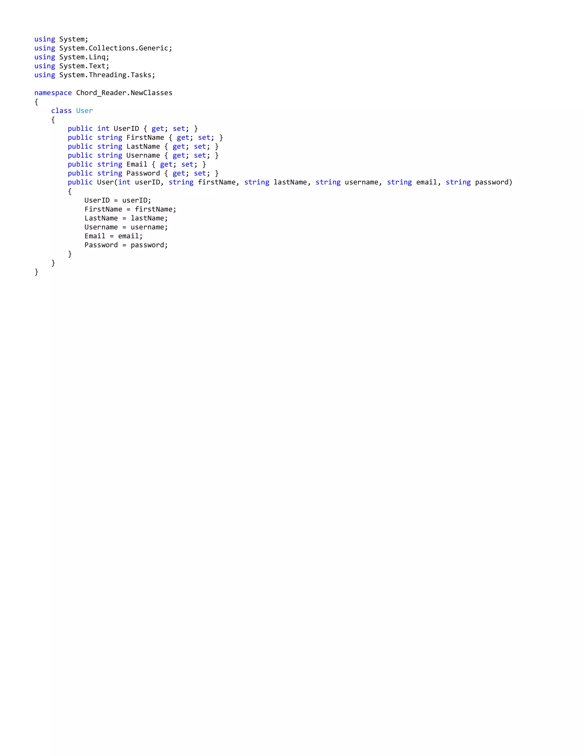 using System;
using System.Collections.Generic;
using System.Linq;
using System.Text;
using System.Threading.Tasks;
namespace Chord_Reader.NewClasses
{
class User
{
public int UserID { get; set; }
public string FirstName { get; set; }
public string LastName { get; set; }
public string Username { get; set; }
public string Email { get; set; }
public string Password { get; set; }
public User(int userID, string firstName, string lastName, string username, string email, string password)
{
UserID = userID;
FirstName = firstName;
LastName = lastName;
Username = username;
Email = email;
Password = password;
}
}
}
 