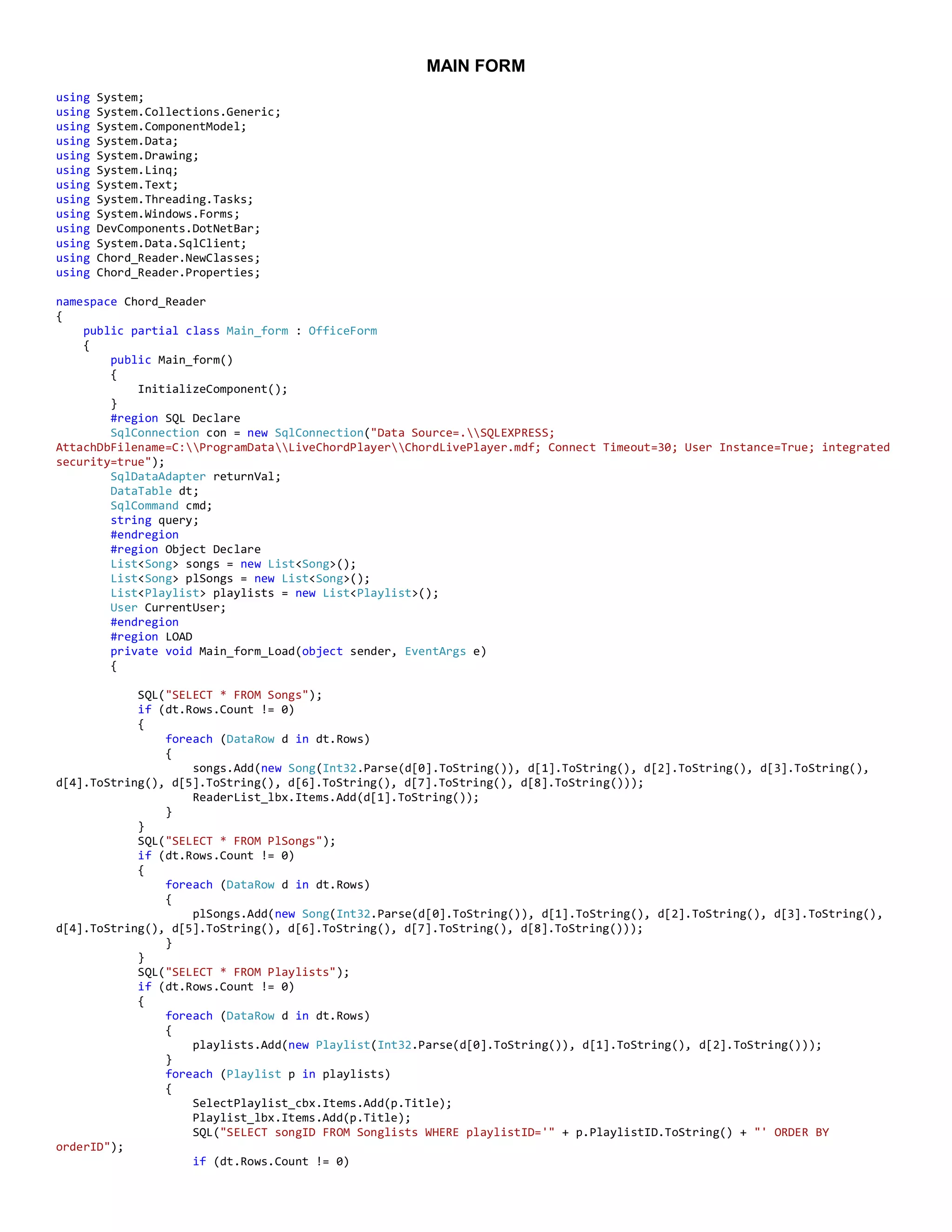 MAIN FORM
using System;
using System.Collections.Generic;
using System.ComponentModel;
using System.Data;
using System.Drawing;
using System.Linq;
using System.Text;
using System.Threading.Tasks;
using System.Windows.Forms;
using DevComponents.DotNetBar;
using System.Data.SqlClient;
using Chord_Reader.NewClasses;
using Chord_Reader.Properties;
namespace Chord_Reader
{
public partial class Main_form : OfficeForm
{
public Main_form()
{
InitializeComponent();
}
#region SQL Declare
SqlConnection con = new SqlConnection("Data Source=.SQLEXPRESS;
AttachDbFilename=C:ProgramDataLiveChordPlayerChordLivePlayer.mdf; Connect Timeout=30; User Instance=True; integrated
security=true");
SqlDataAdapter returnVal;
DataTable dt;
SqlCommand cmd;
string query;
#endregion
#region Object Declare
List<Song> songs = new List<Song>();
List<Song> plSongs = new List<Song>();
List<Playlist> playlists = new List<Playlist>();
User CurrentUser;
#endregion
#region LOAD
private void Main_form_Load(object sender, EventArgs e)
{
SQL("SELECT * FROM Songs");
if (dt.Rows.Count != 0)
{
foreach (DataRow d in dt.Rows)
{
songs.Add(new Song(Int32.Parse(d[0].ToString()), d[1].ToString(), d[2].ToString(), d[3].ToString(),
d[4].ToString(), d[5].ToString(), d[6].ToString(), d[7].ToString(), d[8].ToString()));
ReaderList_lbx.Items.Add(d[1].ToString());
}
}
SQL("SELECT * FROM PlSongs");
if (dt.Rows.Count != 0)
{
foreach (DataRow d in dt.Rows)
{
plSongs.Add(new Song(Int32.Parse(d[0].ToString()), d[1].ToString(), d[2].ToString(), d[3].ToString(),
d[4].ToString(), d[5].ToString(), d[6].ToString(), d[7].ToString(), d[8].ToString()));
}
}
SQL("SELECT * FROM Playlists");
if (dt.Rows.Count != 0)
{
foreach (DataRow d in dt.Rows)
{
playlists.Add(new Playlist(Int32.Parse(d[0].ToString()), d[1].ToString(), d[2].ToString()));
}
foreach (Playlist p in playlists)
{
SelectPlaylist_cbx.Items.Add(p.Title);
Playlist_lbx.Items.Add(p.Title);
SQL("SELECT songID FROM Songlists WHERE playlistID='" + p.PlaylistID.ToString() + "' ORDER BY
orderID");
if (dt.Rows.Count != 0)
 