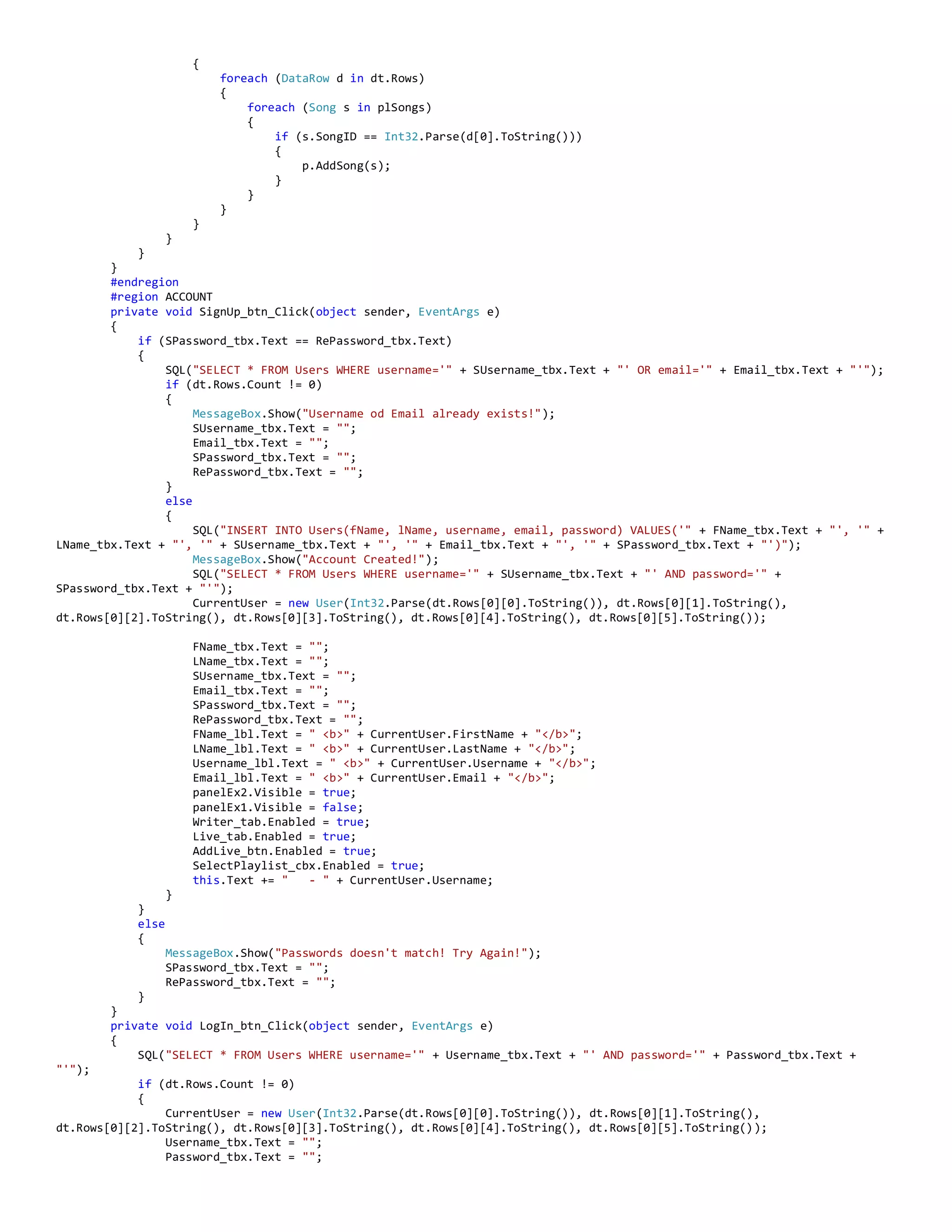 {
foreach (DataRow d in dt.Rows)
{
foreach (Song s in plSongs)
{
if (s.SongID == Int32.Parse(d[0].ToString()))
{
p.AddSong(s);
}
}
}
}
}
}
}
#endregion
#region ACCOUNT
private void SignUp_btn_Click(object sender, EventArgs e)
{
if (SPassword_tbx.Text == RePassword_tbx.Text)
{
SQL("SELECT * FROM Users WHERE username='" + SUsername_tbx.Text + "' OR email='" + Email_tbx.Text + "'");
if (dt.Rows.Count != 0)
{
MessageBox.Show("Username od Email already exists!");
SUsername_tbx.Text = "";
Email_tbx.Text = "";
SPassword_tbx.Text = "";
RePassword_tbx.Text = "";
}
else
{
SQL("INSERT INTO Users(fName, lName, username, email, password) VALUES('" + FName_tbx.Text + "', '" +
LName_tbx.Text + "', '" + SUsername_tbx.Text + "', '" + Email_tbx.Text + "', '" + SPassword_tbx.Text + "')");
MessageBox.Show("Account Created!");
SQL("SELECT * FROM Users WHERE username='" + SUsername_tbx.Text + "' AND password='" +
SPassword_tbx.Text + "'");
CurrentUser = new User(Int32.Parse(dt.Rows[0][0].ToString()), dt.Rows[0][1].ToString(),
dt.Rows[0][2].ToString(), dt.Rows[0][3].ToString(), dt.Rows[0][4].ToString(), dt.Rows[0][5].ToString());
FName_tbx.Text = "";
LName_tbx.Text = "";
SUsername_tbx.Text = "";
Email_tbx.Text = "";
SPassword_tbx.Text = "";
RePassword_tbx.Text = "";
FName_lbl.Text = " <b>" + CurrentUser.FirstName + "</b>";
LName_lbl.Text = " <b>" + CurrentUser.LastName + "</b>";
Username_lbl.Text = " <b>" + CurrentUser.Username + "</b>";
Email_lbl.Text = " <b>" + CurrentUser.Email + "</b>";
panelEx2.Visible = true;
panelEx1.Visible = false;
Writer_tab.Enabled = true;
Live_tab.Enabled = true;
AddLive_btn.Enabled = true;
SelectPlaylist_cbx.Enabled = true;
this.Text += " - " + CurrentUser.Username;
}
}
else
{
MessageBox.Show("Passwords doesn't match! Try Again!");
SPassword_tbx.Text = "";
RePassword_tbx.Text = "";
}
}
private void LogIn_btn_Click(object sender, EventArgs e)
{
SQL("SELECT * FROM Users WHERE username='" + Username_tbx.Text + "' AND password='" + Password_tbx.Text +
"'");
if (dt.Rows.Count != 0)
{
CurrentUser = new User(Int32.Parse(dt.Rows[0][0].ToString()), dt.Rows[0][1].ToString(),
dt.Rows[0][2].ToString(), dt.Rows[0][3].ToString(), dt.Rows[0][4].ToString(), dt.Rows[0][5].ToString());
Username_tbx.Text = "";
Password_tbx.Text = "";
 