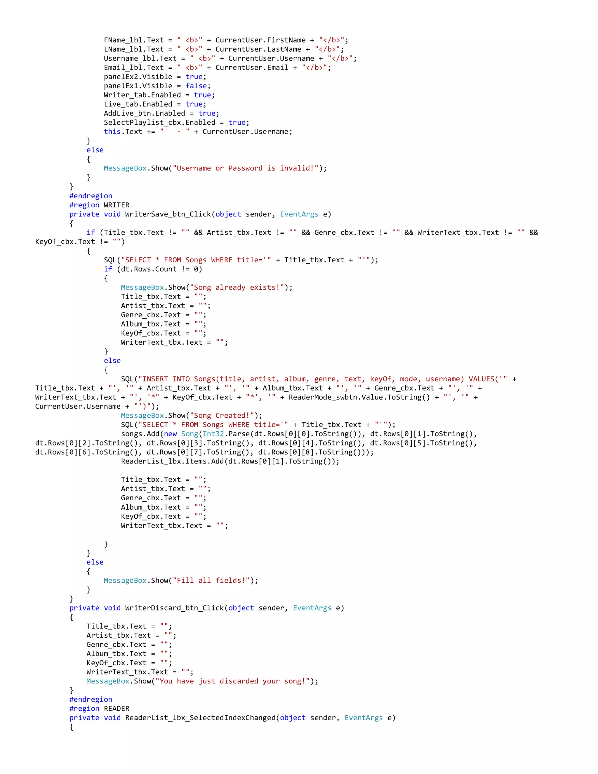 FName_lbl.Text = " <b>" + CurrentUser.FirstName + "</b>";
LName_lbl.Text = " <b>" + CurrentUser.LastName + "</b>";
Username_lbl.Text = " <b>" + CurrentUser.Username + "</b>";
Email_lbl.Text = " <b>" + CurrentUser.Email + "</b>";
panelEx2.Visible = true;
panelEx1.Visible = false;
Writer_tab.Enabled = true;
Live_tab.Enabled = true;
AddLive_btn.Enabled = true;
SelectPlaylist_cbx.Enabled = true;
this.Text += " - " + CurrentUser.Username;
}
else
{
MessageBox.Show("Username or Password is invalid!");
}
}
#endregion
#region WRITER
private void WriterSave_btn_Click(object sender, EventArgs e)
{
if (Title_tbx.Text != "" && Artist_tbx.Text != "" && Genre_cbx.Text != "" && WriterText_tbx.Text != "" &&
KeyOf_cbx.Text != "")
{
SQL("SELECT * FROM Songs WHERE title='" + Title_tbx.Text + "'");
if (dt.Rows.Count != 0)
{
MessageBox.Show("Song already exists!");
Title_tbx.Text = "";
Artist_tbx.Text = "";
Genre_cbx.Text = "";
Album_tbx.Text = "";
KeyOf_cbx.Text = "";
WriterText_tbx.Text = "";
}
else
{
SQL("INSERT INTO Songs(title, artist, album, genre, text, keyOf, mode, username) VALUES('" +
Title_tbx.Text + "', '" + Artist_tbx.Text + "', '" + Album_tbx.Text + "', '" + Genre_cbx.Text + "', '" +
WriterText_tbx.Text + "', '*" + KeyOf_cbx.Text + "*', '" + ReaderMode_swbtn.Value.ToString() + "', '" +
CurrentUser.Username + "')");
MessageBox.Show("Song Created!");
SQL("SELECT * FROM Songs WHERE title='" + Title_tbx.Text + "'");
songs.Add(new Song(Int32.Parse(dt.Rows[0][0].ToString()), dt.Rows[0][1].ToString(),
dt.Rows[0][2].ToString(), dt.Rows[0][3].ToString(), dt.Rows[0][4].ToString(), dt.Rows[0][5].ToString(),
dt.Rows[0][6].ToString(), dt.Rows[0][7].ToString(), dt.Rows[0][8].ToString()));
ReaderList_lbx.Items.Add(dt.Rows[0][1].ToString());
Title_tbx.Text = "";
Artist_tbx.Text = "";
Genre_cbx.Text = "";
Album_tbx.Text = "";
KeyOf_cbx.Text = "";
WriterText_tbx.Text = "";
}
}
else
{
MessageBox.Show("Fill all fields!");
}
}
private void WriterDiscard_btn_Click(object sender, EventArgs e)
{
Title_tbx.Text = "";
Artist_tbx.Text = "";
Genre_cbx.Text = "";
Album_tbx.Text = "";
KeyOf_cbx.Text = "";
WriterText_tbx.Text = "";
MessageBox.Show("You have just discarded your song!");
}
#endregion
#region READER
private void ReaderList_lbx_SelectedIndexChanged(object sender, EventArgs e)
{
 