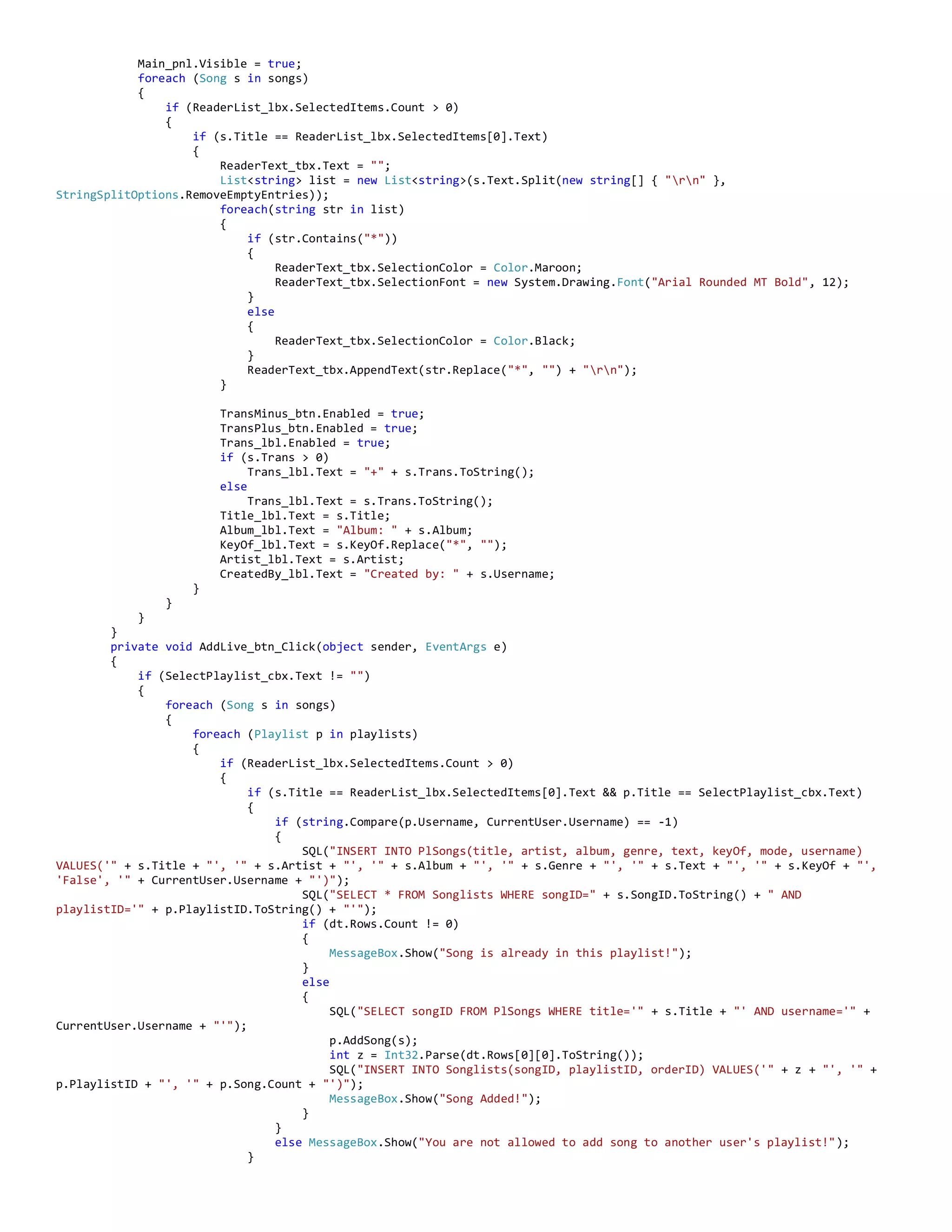 Main_pnl.Visible = true;
foreach (Song s in songs)
{
if (ReaderList_lbx.SelectedItems.Count > 0)
{
if (s.Title == ReaderList_lbx.SelectedItems[0].Text)
{
ReaderText_tbx.Text = "";
List<string> list = new List<string>(s.Text.Split(new string[] { "rn" },
StringSplitOptions.RemoveEmptyEntries));
foreach(string str in list)
{
if (str.Contains("*"))
{
ReaderText_tbx.SelectionColor = Color.Maroon;
ReaderText_tbx.SelectionFont = new System.Drawing.Font("Arial Rounded MT Bold", 12);
}
else
{
ReaderText_tbx.SelectionColor = Color.Black;
}
ReaderText_tbx.AppendText(str.Replace("*", "") + "rn");
}
TransMinus_btn.Enabled = true;
TransPlus_btn.Enabled = true;
Trans_lbl.Enabled = true;
if (s.Trans > 0)
Trans_lbl.Text = "+" + s.Trans.ToString();
else
Trans_lbl.Text = s.Trans.ToString();
Title_lbl.Text = s.Title;
Album_lbl.Text = "Album: " + s.Album;
KeyOf_lbl.Text = s.KeyOf.Replace("*", "");
Artist_lbl.Text = s.Artist;
CreatedBy_lbl.Text = "Created by: " + s.Username;
}
}
}
}
private void AddLive_btn_Click(object sender, EventArgs e)
{
if (SelectPlaylist_cbx.Text != "")
{
foreach (Song s in songs)
{
foreach (Playlist p in playlists)
{
if (ReaderList_lbx.SelectedItems.Count > 0)
{
if (s.Title == ReaderList_lbx.SelectedItems[0].Text && p.Title == SelectPlaylist_cbx.Text)
{
if (string.Compare(p.Username, CurrentUser.Username) == -1)
{
SQL("INSERT INTO PlSongs(title, artist, album, genre, text, keyOf, mode, username)
VALUES('" + s.Title + "', '" + s.Artist + "', '" + s.Album + "', '" + s.Genre + "', '" + s.Text + "', '" + s.KeyOf + "',
'False', '" + CurrentUser.Username + "')");
SQL("SELECT * FROM Songlists WHERE songID=" + s.SongID.ToString() + " AND
playlistID='" + p.PlaylistID.ToString() + "'");
if (dt.Rows.Count != 0)
{
MessageBox.Show("Song is already in this playlist!");
}
else
{
SQL("SELECT songID FROM PlSongs WHERE title='" + s.Title + "' AND username='" +
CurrentUser.Username + "'");
p.AddSong(s);
int z = Int32.Parse(dt.Rows[0][0].ToString());
SQL("INSERT INTO Songlists(songID, playlistID, orderID) VALUES('" + z + "', '" +
p.PlaylistID + "', '" + p.Song.Count + "')");
MessageBox.Show("Song Added!");
}
}
else MessageBox.Show("You are not allowed to add song to another user's playlist!");
}
 
