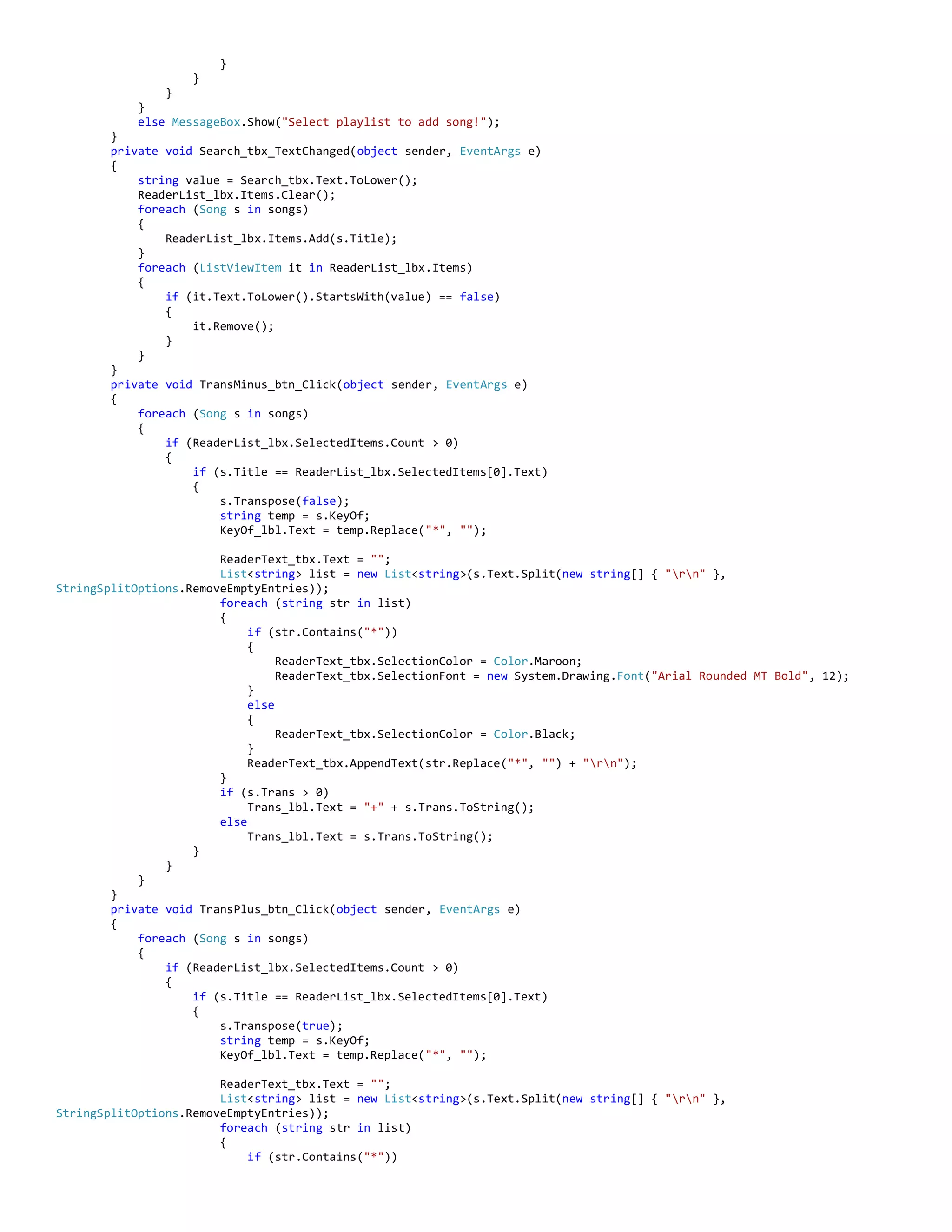 }
}
}
}
else MessageBox.Show("Select playlist to add song!");
}
private void Search_tbx_TextChanged(object sender, EventArgs e)
{
string value = Search_tbx.Text.ToLower();
ReaderList_lbx.Items.Clear();
foreach (Song s in songs)
{
ReaderList_lbx.Items.Add(s.Title);
}
foreach (ListViewItem it in ReaderList_lbx.Items)
{
if (it.Text.ToLower().StartsWith(value) == false)
{
it.Remove();
}
}
}
private void TransMinus_btn_Click(object sender, EventArgs e)
{
foreach (Song s in songs)
{
if (ReaderList_lbx.SelectedItems.Count > 0)
{
if (s.Title == ReaderList_lbx.SelectedItems[0].Text)
{
s.Transpose(false);
string temp = s.KeyOf;
KeyOf_lbl.Text = temp.Replace("*", "");
ReaderText_tbx.Text = "";
List<string> list = new List<string>(s.Text.Split(new string[] { "rn" },
StringSplitOptions.RemoveEmptyEntries));
foreach (string str in list)
{
if (str.Contains("*"))
{
ReaderText_tbx.SelectionColor = Color.Maroon;
ReaderText_tbx.SelectionFont = new System.Drawing.Font("Arial Rounded MT Bold", 12);
}
else
{
ReaderText_tbx.SelectionColor = Color.Black;
}
ReaderText_tbx.AppendText(str.Replace("*", "") + "rn");
}
if (s.Trans > 0)
Trans_lbl.Text = "+" + s.Trans.ToString();
else
Trans_lbl.Text = s.Trans.ToString();
}
}
}
}
private void TransPlus_btn_Click(object sender, EventArgs e)
{
foreach (Song s in songs)
{
if (ReaderList_lbx.SelectedItems.Count > 0)
{
if (s.Title == ReaderList_lbx.SelectedItems[0].Text)
{
s.Transpose(true);
string temp = s.KeyOf;
KeyOf_lbl.Text = temp.Replace("*", "");
ReaderText_tbx.Text = "";
List<string> list = new List<string>(s.Text.Split(new string[] { "rn" },
StringSplitOptions.RemoveEmptyEntries));
foreach (string str in list)
{
if (str.Contains("*"))
 