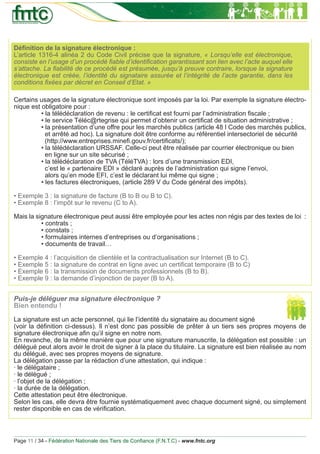 Déﬁnition de la signature électronique :
L’article 1316-4 alinéa 2 du Code Civil précise que la signature, « Lorsqu’elle est électronique,
consiste en l’usage d’un procédé ﬁable d’identiﬁcation garantissant son lien avec l’acte auquel elle
s’attache. La ﬁabilité de ce procédé est présumée, jusqu’à preuve contraire, lorsque la signature
électronique est créée, l’identité du signataire assurée et l’intégrité de l’acte garantie, dans les
conditions ﬁxées par décret en Conseil d’Etat. »

Certains usages de la signature électronique sont imposés par la loi. Par exemple la signature électro-
nique est obligatoire pour :
          • la télédéclaration de revenu : le certiﬁcat est fourni par l’administration ﬁscale ;
          • le service Téléc@rtegrise qui permet d’obtenir un certiﬁcat de situation administrative ;
          • la présentation d’une offre pour les marchés publics (article 48 I Code des marchés publics,
            et arrêté ad hoc). La signature doit être conforme au référentiel intersectoriel de sécurité
            (http://www.entreprises.mineﬁ.gouv.fr/certiﬁcats/);
          • la télédéclaration URSSAF. Celle-ci peut être réalisée par courrier électronique ou bien
            en ligne sur un site sécurisé ;
          • la télédéclaration de TVA (TéléTVA) : lors d’une transmission EDI,
            c’est le « partenaire EDI » déclaré auprès de l’administration qui signe l’envoi,
            alors qu’en mode EFI, c’est le déclarant lui même qui signe ;
          • les factures électroniques, (article 289 V du Code général des impôts).

• Exemple 3 : la signature de facture (B to B ou B to C).
• Exemple 8 : l’impôt sur le revenu (C to A).

Mais la signature électronique peut aussi être employée pour les actes non régis par des textes de loi :
          • contrats ;
          • constats ;
          • formulaires internes d’entreprises ou d’organisations ;
          • documents de travail…

• Exemple 4 : l’acquisition de clientèle et la contractualisation sur Internet (B to C).
• Exemple 5 : la signature de contrat en ligne avec un certiﬁcat temporaire (B to C)
• Exemple 6 : la transmission de documents professionnels (B to B).
• Exemple 9 : la demande d’injonction de payer (B to A).


Puis-je déléguer ma signature électronique ?
Bien entendu !

La signature est un acte personnel, qui lie l’identité du signataire au document signé
(voir la déﬁnition ci-dessus). Il n’est donc pas possible de prêter à un tiers ses propres moyens de
signature électronique aﬁn qu’il signe en notre nom.
En revanche, de la même manière que pour une signature manuscrite, la délégation est possible : un
délégué peut alors avoir le droit de signer à la place du titulaire. La signature est bien réalisée au nom
du délégué, avec ses propres moyens de signature.
La délégation passe par la rédaction d’une attestation, qui indique :
· le délégataire ;
· le délégué ;
· l’objet de la délégation ;
· la durée de la délégation.
Cette attestation peut être électronique.
Selon les cas, elle devra être fournie systématiquement avec chaque document signé, ou simplement
rester disponible en cas de vériﬁcation.



Page 11 / 34 - Fédération Nationale des Tiers de Conﬁance (F.N.T.C) - www.fntc.org
 