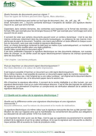 Quels formats de documents peut-on signer ?
Tous les types de ﬁchiers peuvent être signés. Mais attention…

La signature électronique peut porter sur tout type de document (.doc, .xls, .pdf, .jpg, .tiff,
email, formulaire xml…). Aucune contrainte technique n’empêche de réaliser une signature électro-
nique et ce, quel que soit le format.

Cependant, dans certains domaines, des contraintes sont imposées sur le format des données. Les
formats XML (par exemple pour les échanges ﬁscaux) et PDF (par exemple pour l’archivage) sont ainsi
souvent mis en avant.

Il convient de noter que certains documents peuvent avoir un contenu dynamique : c’est le cas des
macros contenues notamment dans les documents bureautiques. La présence de ces macros n’em-
pêche pas de signer le document. Toutefois, une macro peut afﬁcher un texte différent à chaque ouver-
ture du document, sans que cela invalide la signature électronique.
Ainsi, un champ dynamique contenant la date peut se mettre à jour automatiquement, un montant de
contrat pourrait être modiﬁé selon une règle prédéﬁnie…
Quelle valeur aurait alors le document signé ?
Il est donc préférable d’apposer la signature électronique sur des documents statiques, non suscep-
tibles de changer, ou de vériﬁer avant de signer électroniquement l’absence de champs dynamiques
dans les documents.

• Voir chapitre : Les bonnes pratiques.


Puis-je imprimer un document signé électroniquement ?
Oui mais attention à la valeur de cette impression.

Il est toujours possible d’imprimer un document qui a été signé électroniquement.
De la même manière, il est possible de scanner un document papier signé de manière manuscrite.
Mais dans les deux cas, c’est l’original qui a une valeur juridique : cet original est le document électro-
nique dans le premier cas, et le document papier dans le second cas.

Aﬁn d’imprimer la signature elle-même, il convient de la rendre intelligible à un être humain, car une
signature électronique n’est qu’un code informatique abscons. C’est le rôle des logiciels de vériﬁcation
de signature, qui permettront d’imprimer un compte-rendu de vériﬁcation attestant de la validité de la
signature électronique.


2.3 Quelle est la valeur de la signature électronique ?

Quelle est la différence entre une signature électronique et une signature
manuscrite ?
Aucune différence, sauf la nature du document et le mode de réalisation.

La signature électronique a la même valeur que la signature manuscrite dès lors qu’elle permet l’iden-
tiﬁcation de celui qui l’appose ainsi que la manifestation du consentement des parties aux obligations
qui découlent de cet acte (article 1316-4 du Code civil).

Il est important de noter qu’en cas de litige, c’est le juge qui appréciera souverainement le caractère
probant de la signature et par là sa valeur juridique, et ce que la signature soit manuscrite ou électro-
nique (articles 285 et suivants du Code de procédure civile).




Page 12 / 34 - Fédération Nationale des Tiers de Conﬁance (F.N.T.C) - www.fntc.org
 