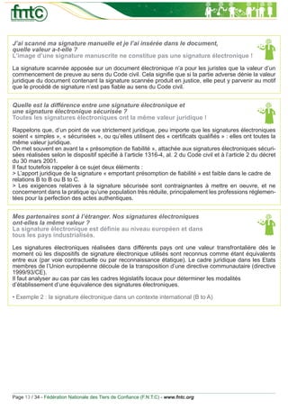 J’ai scanné ma signature manuelle et je l’ai insérée dans le document,
quelle valeur a-t-elle ?
L’image d’une signature manuscrite ne constitue pas une signature électronique !

La signature scannée apposée sur un document électronique n’a pour les juristes que la valeur d’un
commencement de preuve au sens du Code civil. Cela signiﬁe que si la partie adverse dénie la valeur
juridique du document contenant la signature scannée produit en justice, elle peut y parvenir au motif
que le procédé de signature n’est pas ﬁable au sens du Code civil.


Quelle est la différence entre une signature électronique et
une signature électronique sécurisée ?
Toutes les signatures électroniques ont la même valeur juridique !

Rappelons que, d’un point de vue strictement juridique, peu importe que les signatures électroniques
soient « simples », « sécurisées », ou qu’elles utilisent des « certiﬁcats qualiﬁés » : elles ont toutes la
même valeur juridique.
On met souvent en avant la « présomption de ﬁabilité », attachée aux signatures électroniques sécuri-
sées réalisées selon le dispositif spéciﬁé à l’article 1316-4, al. 2 du Code civil et à l’article 2 du décret
du 30 mars 2001.
Il faut toutefois rappeler à ce sujet deux éléments :
> L’apport juridique de la signature « emportant présomption de ﬁabilité » est faible dans le cadre de
relations B to B ou B to C.
> Les exigences relatives à la signature sécurisée sont contraignantes à mettre en oeuvre, et ne
concerneront dans la pratique qu’une population très réduite, principalement les professions réglemen-
tées pour la perfection des actes authentiques.


Mes partenaires sont à l’étranger. Nos signatures électroniques
ont-elles la même valeur ?
La signature électronique est déﬁnie au niveau européen et dans
tous les pays industrialisés.

Les signatures électroniques réalisées dans différents pays ont une valeur transfrontalière dès le
moment où les dispositifs de signature électronique utilisés sont reconnus comme étant équivalents
entre eux (par voie contractuelle ou par reconnaissance étatique). Le cadre juridique dans les Etats
membres de l’Union européenne découle de la transposition d’une directive communautaire (directive
1999/93/CE).
Il faut analyser au cas par cas les cadres législatifs locaux pour déterminer les modalités
d’établissement d’une équivalence des signatures électroniques.

• Exemple 2 : la signature électronique dans un contexte international (B to A)




Page 13 / 34 - Fédération Nationale des Tiers de Conﬁance (F.N.T.C) - www.fntc.org
 
