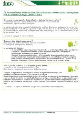 2.4 Je souhaite déployer la signature électronique dans mon entreprise, mon organisa-
tion, ou au sein d’un projet. Comment faire ?

On entend toujours parler de certiﬁcats… Mais qu’est-ce que c’est ?
Le certiﬁcat est une « carte d’identité électronique » qui permet de
réaliser des signatures électroniques.

La signature électronique nécessite l’utilisation d’un certiﬁcat. C’est grâce à lui que se fera le lien entre
le document signé et l’identité du signataire, un peu comme, dans le cas d’une signature manuscrite,
on pourra comparer la signature d’une personne avec celle qui ﬁgure sur sa carte d’identité ou au dos
de sa carte bancaire.

• Annexe 2 - Le cycle de vie du certiﬁcat.


De quoi a-t-on besoin pour signer ?
Pour signer, il faut un certiﬁcat (la carte d’identité)
et un logiciel de signature (le stylo).

Le signataire doit disposer :
         • de son certiﬁcat électronique : selon le contexte, ce certiﬁcat peut être acheté auprès d’une
           Autorité de Certiﬁcation du marché, ou bien délivré en interne par l’entreprise ou
           l’organisation à laquelle appartient le signataire ;
         • d’un outil de signature électronique : la fonctionnalité de signature électronique est en
           général directement intégrée dans l’application qui la nécessite (exemples : messagerie,
           plate-forme de marchés publics, télédéclaration des impôts et de la TVA…). Dans le cas
           contraire, on emploiera un outil de signature du marché, dédié à ce seul usage.


Je n’ai pas de certiﬁcat, puis-je signer quand même ?
Le certiﬁcat est indispensable pour signer.
Mais il peut être produit au moment de la signature.

A ce jour, la législation ne permet pas de réaliser de signature électronique sans
utilisation d’un certiﬁcat faisant foi de l’identité du signataire.
Certaines applications proposent la génération du certiﬁcat au moment où son usage est nécessaire,
avec une durée de validité très courte (de l’ordre de quelques minutes). Dans ce cas, les démarches
préalables d’obtention d’un certiﬁcat et d’installation sur le poste de travail ne sont pas nécessaires.
Toutefois, les offreurs de tels services doivent disposer d’informations minimum relatives au signa-
taire.

• Exemple 5 : la signature de contrat en ligne avec un certiﬁcat temporaire (B to C)




Page 14 / 34 - Fédération Nationale des Tiers de Conﬁance (F.N.T.C) - www.fntc.org
 