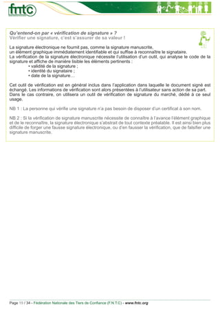 Qu’entend-on par « vériﬁcation de signature » ?
Vériﬁer une signature, c’est s’assurer de sa valeur !

La signature électronique ne fournit pas, comme la signature manuscrite,
un élément graphique immédiatement identiﬁable et qui sufﬁse à reconnaître le signataire.
La vériﬁcation de la signature électronique nécessite l’utilisation d’un outil, qui analyse le code de la
signature et afﬁche de manière lisible les éléments pertinents :
         • validité de la signature ;
         • identité du signataire ;
         • date de la signature…

Cet outil de vériﬁcation est en général inclus dans l’application dans laquelle le document signé est
échangé. Les informations de vériﬁcation sont alors présentées à l’utilisateur sans action de sa part.
Dans le cas contraire, on utilisera un outil de vériﬁcation de signature du marché, dédié à ce seul
usage.

NB 1 : La personne qui vériﬁe une signature n’a pas besoin de disposer d’un certiﬁcat à son nom.

NB 2 : Si la vériﬁcation de signature manuscrite nécessite de connaître à l’avance l’élément graphique
et de le reconnaître, la signature électronique s’abstrait de tout contexte préalable. Il est ainsi bien plus
difﬁcile de forger une fausse signature électronique, ou d’en fausser la vériﬁcation, que de falsiﬁer une
signature manuscrite.




Page 15 / 34 - Fédération Nationale des Tiers de Conﬁance (F.N.T.C) - www.fntc.org
 