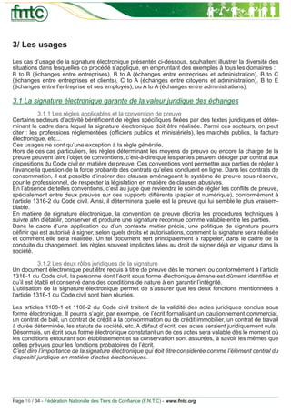 3/ Les usages
Les cas d’usage de la signature électronique présentés ci-dessous, souhaitent illustrer la diversité des
situations dans lesquelles ce procédé s’applique, en empruntant des exemples à tous les domaines :
B to B (échanges entre entreprises), B to A (échanges entre entreprises et administration), B to C
(échanges entre entreprises et clients), C to A (échanges entre citoyens et administration), B to E
(échanges entre l’entreprise et ses employés), ou A to A (échanges entre administrations).

3.1 La signature électronique garante de la valeur juridique des échanges
           3.1.1 Les règles applicables et la convention de preuve
Certains secteurs d’activité bénéﬁcient de règles spéciﬁques ﬁxées par des textes juridiques et déter-
minant le cadre dans lequel la signature électronique doit être réalisée. Parmi ces secteurs, on peut
citer : les professions réglementées (ofﬁciers publics et ministériels), les marchés publics, la facture
électronique, etc...
Ces usages ne sont qu’une exception à la règle générale.
Hors de ces cas particuliers, les règles déterminant les moyens de preuve ou encore la charge de la
preuve peuvent faire l’objet de conventions, c’est-à-dire que les parties peuvent déroger par contrat aux
dispositions du Code civil en matière de preuve. Ces conventions vont permettre aux parties de régler à
l’avance la question de la force probante des contrats qu’elles concluent en ligne. Dans les contrats de
consommation, il est possible d’insérer des clauses aménageant le système de preuve sous réserve,
pour le professionnel, de respecter la législation en matière de clauses abusives.
En l’absence de telles conventions, c’est au juge que reviendra le soin de régler les conﬂits de preuve,
spécialement entre deux preuves sur des supports différents (papier et numérique), conformément à
l’article 1316-2 du Code civil. Ainsi, il déterminera quelle est la preuve qui lui semble le plus vraisem-
blable.
En matière de signature électronique, la convention de preuve décrira les procédures techniques à
suivre aﬁn d’établir, conserver et produire une signature reconnue comme valable entre les parties.
Dans le cadre d’une application ou d’un contexte métier précis, une politique de signature pourra
déﬁnir qui est autorisé à signer, selon quels droits et autorisations, comment la signature sera réalisée
et comment elle sera réalisée. Un tel document sert principalement à rappeler, dans le cadre de la
conduite du changement, les règles souvent implicites liées au droit de signer déjà en vigueur dans la
société.

            3.1.2 Les deux rôles juridiques de la signature
Un document électronique peut être requis à titre de preuve dès le moment ou conformément à l’article
1316-1 du Code civil, la personne dont l’écrit sous forme électronique émane est dûment identiﬁée et
qu’il est établi et conservé dans des conditions de nature à en garantir l’intégrité.
L’utilisation de la signature électronique permet de s’assurer que les deux fonctions mentionnées à
l’article 1316-1 du Code civil sont bien réunies.

Les articles 1108-1 et 1108-2 du Code civil traitent de la validité des actes juridiques conclus sous
forme électronique. Il pourra s’agir, par exemple, de l’écrit formalisant un cautionnement commercial,
un contrat de bail, un contrat de crédit à la consommation ou de crédit immobilier, un contrat de travail
à durée déterminée, les statuts de société, etc. A défaut d’écrit, ces actes seraient juridiquement nuls.
Désormais, un écrit sous forme électronique constatant un de ces actes sera valable dès le moment où
les conditions entourant son établissement et sa conservation sont assurées, à savoir les mêmes que
celles prévues pour les fonctions probatoires de l’écrit.
C’est dire l’importance de la signature électronique qui doit être considérée comme l’élément central du
dispositif juridique en matière d’actes électroniques.




Page 16 / 34 - Fédération Nationale des Tiers de Conﬁance (F.N.T.C) - www.fntc.org
 