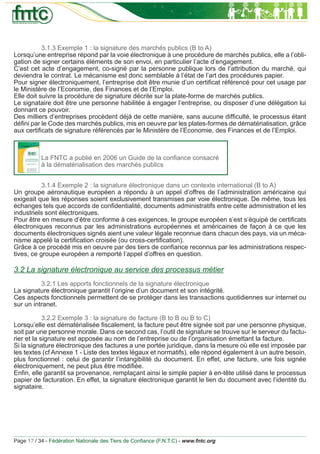 3.1.3 Exemple 1 : la signature des marchés publics (B to A)
Lorsqu’une entreprise répond par la voie électronique à une procédure de marchés publics, elle a l’obli-
gation de signer certains éléments de son envoi, en particulier l’acte d’engagement.
C’est cet acte d’engagement, co-signé par la personne publique lors de l’attribution du marché, qui
deviendra le contrat. Le mécanisme est donc semblable à l’état de l’art des procédures papier.
Pour signer électroniquement, l’entreprise doit être munie d’un certiﬁcat référencé pour cet usage par
le Ministère de l’Economie, des Finances et de l’Emploi.
Elle doit suivre la procédure de signature décrite sur la plate-forme de marchés publics.
Le signataire doit être une personne habilitée à engager l’entreprise, ou disposer d’une délégation lui
donnant ce pouvoir.
Des milliers d’entreprises procèdent déjà de cette manière, sans aucune difﬁculté, le processus étant
déﬁni par le Code des marchés publics, mis en oeuvre par les plates-formes de dématérialisation, grâce
aux certiﬁcats de signature référencés par le Ministère de l’Economie, des Finances et de l’Emploi.



           La FNTC a publié en 2006 un Guide de la conﬁance consacré
           à la dématérialisation des marchés publics


           3.1.4 Exemple 2 : la signature électronique dans un contexte international (B to A)
Un groupe aéronautique européen a répondu à un appel d’offres de l’administration américaine qui
exigeait que les réponses soient exclusivement transmises par voie électronique. De même, tous les
échanges tels que accords de conﬁdentialité, documents administratifs entre cette administration et les
industriels sont électroniques.
Pour être en mesure d’être conforme à ces exigences, le groupe européen s’est s’équipé de certiﬁcats
électroniques reconnus par les administrations européennes et américaines de façon à ce que les
documents électroniques signés aient une valeur légale reconnue dans chacun des pays, via un méca-
nisme appelé la certiﬁcation croisée (ou cross-certiﬁcation).
Grâce à ce procédé mis en oeuvre par des tiers de conﬁance reconnus par les administrations respec-
tives, ce groupe européen a remporté l’appel d’offres en question.

3.2 La signature électronique au service des processus métier
          3.2.1 Les apports fonctionnels de la signature électronique
La signature électronique garantit l’origine d’un document et son intégrité.
Ces aspects fonctionnels permettent de se protéger dans les transactions quotidiennes sur internet ou
sur un intranet.

            3.2.2 Exemple 3 : la signature de facture (B to B ou B to C)
Lorsqu’elle est dématérialisée ﬁscalement, la facture peut être signée soit par une personne physique,
soit par une personne morale. Dans ce second cas, l’outil de signature se trouve sur le serveur du factu-
rier et la signature est apposée au nom de l’entreprise ou de l’organisation émettant la facture.
Si la signature électronique des factures a une portée juridique, dans la mesure où elle est imposée par
les textes (cf Annexe 1 - Liste des textes légaux et normatifs), elle répond également à un autre besoin,
plus fonctionnel : celui de garantir l’intangibilité du document. En effet, une facture, une fois signée
électroniquement, ne peut plus être modiﬁée.
Enﬁn, elle garantit sa provenance, remplaçant ainsi le simple papier à en-tête utilisé dans le processus
papier de facturation. En effet, la signature électronique garantit le lien du document avec l’identité du
signataire.




Page 17 / 34 - Fédération Nationale des Tiers de Conﬁance (F.N.T.C) - www.fntc.org
 
