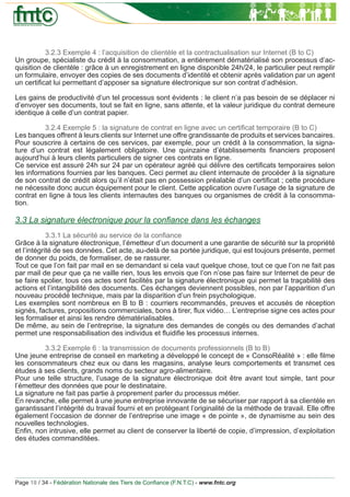 3.2.3 Exemple 4 : l’acquisition de clientèle et la contractualisation sur Internet (B to C)
Un groupe, spécialiste du crédit à la consommation, a entièrement dématérialisé son processus d’ac-
quisition de clientèle : grâce à un enregistrement en ligne disponible 24h/24, le particulier peut remplir
un formulaire, envoyer des copies de ses documents d’identité et obtenir après validation par un agent
un certiﬁcat lui permettant d’apposer sa signature électronique sur son contrat d’adhésion.

Les gains de productivité d’un tel processus sont évidents : le client n’a pas besoin de se déplacer ni
d’envoyer ses documents, tout se fait en ligne, sans attente, et la valeur juridique du contrat demeure
identique à celle d’un contrat papier.

          3.2.4 Exemple 5 : la signature de contrat en ligne avec un certiﬁcat temporaire (B to C)
Les banques offrent à leurs clients sur Internet une offre grandissante de produits et services bancaires.
Pour souscrire à certains de ces services, par exemple, pour un crédit à la consommation, la signa-
ture d’un contrat est légalement obligatoire. Une quinzaine d’établissements ﬁnanciers proposent
aujourd’hui à leurs clients particuliers de signer ces contrats en ligne.
Ce service est assuré 24h sur 24 par un opérateur agréé qui délivre des certiﬁcats temporaires selon
les informations fournies par les banques. Ceci permet au client internaute de procéder à la signature
de son contrat de crédit alors qu’il n’était pas en possession préalable d’un certiﬁcat ; cette procédure
ne nécessite donc aucun équipement pour le client. Cette application ouvre l’usage de la signature de
contrat en ligne à tous les clients internautes des banques ou organismes de crédit à la consomma-
tion.

3.3 La signature électronique pour la conﬁance dans les échanges
            3.3.1 La sécurité au service de la conﬁance
Grâce à la signature électronique, l’émetteur d’un document a une garantie de sécurité sur la propriété
et l’intégrité de ses données. Cet acte, au-delà de sa portée juridique, qui est toujours présente, permet
de donner du poids, de formaliser, de se rassurer.
Tout ce que l’on fait par mail en se demandant si cela vaut quelque chose, tout ce que l’on ne fait pas
par mail de peur que ça ne vaille rien, tous les envois que l’on n’ose pas faire sur Internet de peur de
se faire spolier, tous ces actes sont facilités par la signature électronique qui permet la traçabilité des
actions et l’intangibilité des documents. Ces échanges deviennent possibles, non par l’apparition d’un
nouveau procédé technique, mais par la disparition d’un frein psychologique.
Les exemples sont nombreux en B to B : courriers recommandés, preuves et accusés de réception
signés, factures, propositions commerciales, bons à tirer, ﬂux vidéo… L’entreprise signe ces actes pour
les formaliser et ainsi les rendre dématérialisables.
De même, au sein de l’entreprise, la signature des demandes de congés ou des demandes d’achat
permet une responsabilisation des individus et ﬂuidiﬁe les processus internes.

          3.3.2 Exemple 6 : la transmission de documents professionnels (B to B)
Une jeune entreprise de conseil en marketing a développé le concept de « ConsoRéalité » : elle ﬁlme
les consommateurs chez eux ou dans les magasins, analyse leurs comportements et transmet ces
études à ses clients, grands noms du secteur agro-alimentaire.
Pour une telle structure, l’usage de la signature électronique doit être avant tout simple, tant pour
l’émetteur des données que pour le destinataire.
La signature ne fait pas partie à proprement parler du processus métier.
En revanche, elle permet à une jeune entreprise innovante de se sécuriser par rapport à sa clientèle en
garantissant l’intégrité du travail fourni et en protégeant l’originalité de la méthode de travail. Elle offre
également l’occasion de donner de l’entreprise une image « de pointe », de dynamisme au sein des
nouvelles technologies.
Enﬁn, non intrusive, elle permet au client de conserver la liberté de copie, d’impression, d’exploitation
des études commanditées.




Page 18 / 34 - Fédération Nationale des Tiers de Conﬁance (F.N.T.C) - www.fntc.org
 