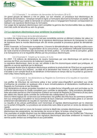 3.3.3 Exemple 7 : la validation de demandes de formations (B to E)
Un grand groupe de télécom a mis en place, sur son intranet, un processus tout électronique de
demande de formations : l’employé remplit en ligne un formulaire décrivant la formation souhaitée. Son
supérieur hiérarchique valide la demande et consent ainsi à l’engagement ﬁnancier correspondant en
réalisant une signature électronique du formulaire.
Cet usage de la signature électronique vient compléter la gamme des fonctionnalités liées au déploie-
ment des outils de sécurité au sein du groupe.

3.4 La signature électronique pour améliorer la productivité
           3.4.1 Une brique de la dématérialisation
La notion de signature est ancienne et n’est pas considérée comme un élément créateur de valeur ou
de processus. Par extension, la ﬁnalité de la signature électronique demeure de transposer la notion
de signature dans le monde électronique aﬁn de rendre possible le processus global de dématériali-
sation.
A titre d’exemple, la Commission européenne, à travers la dématérialisation des marchés publics euro-
péens, vise deux objectifs : l’augmentation de la concurrence, qui améliorera l’efﬁcacité économique
de l’acte d’achat et entraînera des économies de fonds publics – et la lutte contre la corruption, grâce
à la transparence et à la traçabilité offertes par les processus électroniques.

           3.4.2 Exemple 8 : l’impôt sur le revenu (C to A)
En 2007, 7,6 millions de déclarations de revenu transmises par voie électronique ont permis aux
services de l’Etat une économie de traitement importante.
La signature électronique, dans ce cas, est utilisée à des ﬁns économiques autant que juridiques, et
apporte un service apprécié par le déclarant.
Cet exemple illustre que la signature électronique améliore la productivité de l’Etat tout en augmentant
la qualité du service aux citoyens : au-delà de la déclaration des revenus, le certiﬁcat délivré permet
d’accéder à son compte ﬁscal et de bénéﬁcier d’informations en temps réel sur le portail du gouverne-
ment (http://www.impots.gouv.fr).

           3.4.3 Exemple 9 : les déclarations au Registre du Commerce et la requête en injonction
                  de payer (B to A)
Les greffes de tribunaux de commerce grâce à leur portail www.infogreffe.fr permettent aux chefs
d’entreprise de procéder en quelques clics à leurs immatriculations et déclarations modiﬁcatives au
Registre du Commerce et des Sociétés.
Ces déclarations et pièces annexées transitent sur la plate-forme Infogreffe puis sont archivées sur le
coffre-fort électronique du Greffe compétent pour contrôler la déclaration. Cette procédure dématéria-
lisée sécurisée permet au chef d’entreprise d’obtenir son extrait de Registre du Commerce (K-bis) dans
des délais très réduits après contrôle de conformité des collaborateurs du Grefﬁer.
Dans la même logique de «e-services aux entreprises» les greffes des tribunaux de commerce permet-
tent aux entreprises d’accélérer le recouvrement de leurs créances commerciales grâce à un service
entièrement dématérialisé de requête en injonction de payer.
La requête et les pièces justiﬁcatives sont transmises et signées électroniquement par le créancier
sur le portail d’Infogreffe. La procédure est enclenchée sans délai et permet un rendu de décision très
rapide.
D’autres services sont en cours de livraison comme le dépôt des comptes électroniques, le placement
électronique des assignations, les demandes de renvoi en ligne, le bureau virtuel du juge.
Ces exemples et projets illustrent que les téléprocédures développées par les Greffes des Tribunaux
de Commerce associées à l’usage d’une signature électronique sécurisée améliorent la mission de
service public rendue aux entreprises et aux justiciables.




Page 19 / 34 - Fédération Nationale des Tiers de Conﬁance (F.N.T.C) - www.fntc.org
 