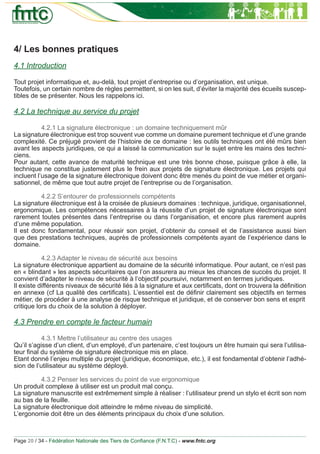 4/ Les bonnes pratiques
4.1 Introduction

Tout projet informatique et, au-delà, tout projet d’entreprise ou d’organisation, est unique.
Toutefois, un certain nombre de règles permettent, si on les suit, d’éviter la majorité des écueils suscep-
tibles de se présenter. Nous les rappelons ici.

4.2 La technique au service du projet

           4.2.1 La signature électronique : un domaine techniquement mûr
La signature électronique est trop souvent vue comme un domaine purement technique et d’une grande
complexité. Ce préjugé provient de l’histoire de ce domaine : les outils techniques ont été mûrs bien
avant les aspects juridiques, ce qui a laissé la communication sur le sujet entre les mains des techni-
ciens.
Pour autant, cette avance de maturité technique est une très bonne chose, puisque grâce à elle, la
technique ne constitue justement plus le frein aux projets de signature électronique. Les projets qui
incluent l’usage de la signature électronique doivent donc être menés du point de vue métier et organi-
sationnel, de même que tout autre projet de l’entreprise ou de l’organisation.

          4.2.2 S’entourer de professionnels compétents
La signature électronique est à la croisée de plusieurs domaines : technique, juridique, organisationnel,
ergonomique. Les compétences nécessaires à la réussite d’un projet de signature électronique sont
rarement toutes présentes dans l’entreprise ou dans l’organisation, et encore plus rarement auprès
d’une même population.
Il est donc fondamental, pour réussir son projet, d’obtenir du conseil et de l’assistance aussi bien
que des prestations techniques, auprès de professionnels compétents ayant de l’expérience dans le
domaine.

           4.2.3 Adapter le niveau de sécurité aux besoins
La signature électronique appartient au domaine de la sécurité informatique. Pour autant, ce n’est pas
en « blindant » les aspects sécuritaires que l’on assurera au mieux les chances de succès du projet. Il
convient d’adapter le niveau de sécurité à l’objectif poursuivi, notamment en termes juridiques.
Il existe différents niveaux de sécurité liés à la signature et aux certiﬁcats, dont on trouvera la déﬁnition
en annexe (cf La qualité des certiﬁcats). L’essentiel est de déﬁnir clairement ses objectifs en termes
métier, de procéder à une analyse de risque technique et juridique, et de conserver bon sens et esprit
critique lors du choix de la solution à déployer.

4.3 Prendre en compte le facteur humain

           4.3.1 Mettre l’utilisateur au centre des usages
Qu’il s’agisse d’un client, d’un employé, d’un partenaire, c’est toujours un être humain qui sera l’utilisa-
teur ﬁnal du système de signature électronique mis en place.
Etant donné l’enjeu multiple du projet (juridique, économique, etc.), il est fondamental d’obtenir l’adhé-
sion de l’utilisateur au système déployé.

         4.3.2 Penser les services du point de vue ergonomique
Un produit complexe à utiliser est un produit mal conçu.
La signature manuscrite est extrêmement simple à réaliser : l’utilisateur prend un stylo et écrit son nom
au bas de la feuille.
La signature électronique doit atteindre le même niveau de simplicité.
L’ergonomie doit être un des éléments principaux du choix d’une solution.



Page 20 / 34 - Fédération Nationale des Tiers de Conﬁance (F.N.T.C) - www.fntc.org
 