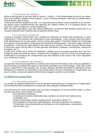 4.3.3 Formation des utilisateurs
Même si les logiciels ou services web se veulent « intuitifs », il est indispensable de fournir aux utilisa-
teurs une formation adaptée à leurs besoins : cours et travaux pratiques, e-learning ou autoformation,
manuel illustré, aide en ligne…
La formation doit être adaptée à la cible : on n’apportera pas le même niveau d’expertise à un commer-
cial devant signer quotidiennement ses réponses aux appels d’offres et à un prospect devant, une
seule fois, signer en ligne son contrat d’adhésion.
Mais ces deux populations, pour des raisons différentes, ne peuvent être laissées seules face à un
nouveau dispositif aussi important que la signature électronique.

           4.3.4 Conduite du changement
Lorsque la signature électronique vient modiﬁer les habitudes de travail dans l’entreprise ou dans
l’organisation, il faut anticiper ces modiﬁcations et les accompagner : si les contrats reçus sont désor-
mais électroniques et non plus papier, faut-il un écran plus grand ? Comment réalise-t-on l’archivage
pour garantir la conservation à long terme des documents électroniques ? Comment l’agent vériﬁe-t-il
la signature ? Comment le client obtient-il une copie de son contrat ? Tous les services devant traiter
le document signé sont-ils prêts à le faire (services techniques, juridiques, commerciaux, ressources
humaines, etc.) ?
Il sufﬁt qu’un maillon de la chaîne de traitement n’adhère pas au nouveau processus pour que l’en-
semble du projet soit remis en cause. Il importe donc d’expliquer à tous et à chacun le pourquoi de la
modiﬁcation du processus, les changements que cela implique et les moyens mis à leur disposition
pour remplir leur mission.

          4.3.5 Sensibilisation des utilisateurs
La signature électronique appartient au domaine de la sécurité informatique. De ce fait, les utilisateurs
seront amenés à manipuler des objets ou des ﬁchiers sensibles et qu’il faut protéger : clefs USB, cartes
à puce, codes PIN ou mots de passe, etc. Chaque utilisateur doit être sensibilisé à l’importance de ces
éléments et à l’attention qu’il doit porter à leur préservation, tant pour l’entreprise ou l’organisation que
pour lui-même, puisqu’une signature électronique engage la personne qui la réalise.

4.4 Raisonner à long terme

           4.4.1 Des projets structurants
Les projets de signature électronique sont en général structurants pour l’entreprise ou l’organisation,
car ils entraînent des modiﬁcations en profondeur des pratiques professionnelles.

Il convient donc de mener ces projets avec une vision stratégique, et non de manière isolée. La direc-
tion de projet devra ainsi prendre en compte :
          • les implications juridiques ;
          • la dimension humaine (modiﬁcation des conditions de travail, des relations avec
            la clientèle, etc.) ;
          • l’aspect économique (quels investissements, quel retour attendu ?) ;
          • les implications à long terme (généralisation, évolution progressive du Système
            d’Information et des procédures de l’entreprise ou de l’organisation, conservation
            des données, etc.)




Page 21 / 34 - Fédération Nationale des Tiers de Conﬁance (F.N.T.C) - www.fntc.org
 