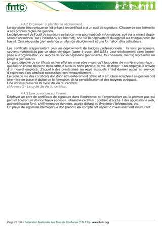 4.4.2 Organiser et planiﬁer le déploiement
La signature électronique se fait grâce à un certiﬁcat et à un outil de signature. Chacun de ces éléments
a ses propres règles de gestion.
Le déploiement de l’outil de signature se fait comme pour tout outil informatique, soit via la mise à dispo-
sition d’un service (sur l’intranet ou sur internet), soit via le déploiement du logiciel sur chaque poste de
travail. Cela nécessite bien entendu un plan de déploiement et une formation des utilisateurs.

Les certiﬁcats s’apparentent plus au déploiement de badges professionnels : ils sont personnels,
souvent matérialisés par un objet physique (carte à puce, clef USB). Leur déploiement dans l’entre-
prise ou l’organisation, ou auprès de son écosystème (partenaires, fournisseurs, clients) représente un
projet à part entière.
Un parc déployé de certiﬁcats est en effet un ensemble vivant qu’il faut gérer de manière dynamique :
que fait-on en cas de perte de la carte, d’oubli du code porteur, de vol, de départ d’un employé, d’arrivée
d’un nouvel employé, d’appel à des prestataires en régie auxquels il faut donner accès au service,
d’expiration d’un certiﬁcat nécessitant son renouvellement…
Le cycle de vie des certiﬁcats doit donc être entièrement déﬁni, et la structure adaptée à sa gestion doit
être mise en place et dotée de la formation, de la sensibilisation et des moyens adéquats.
Une annexe présente le cycle de vie du certiﬁcat.
cf Annexe 2 - Le cycle de vie du certiﬁcat.

          4.4.3 Une ouverture sur l’avenir
Déployer un parc de certiﬁcats de signature dans l’entreprise ou l’organisation est le premier pas qui
permet l’ouverture de nombreux services utilisant le certiﬁcat : contrôle d’accès à des applications web,
authentiﬁcation forte, chiffrement de données, accès distant au Système d’Information, etc.
Un projet de signature électronique doit prendre en compte cet aspect d’investissement structurant.




Page 22 / 34 - Fédération Nationale des Tiers de Conﬁance (F.N.T.C) - www.fntc.org
 