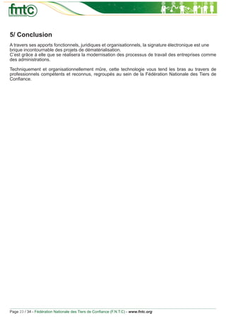 5/ Conclusion
A travers ses apports fonctionnels, juridiques et organisationnels, la signature électronique est une
brique incontournable des projets de dématérialisation.
C’est grâce à elle que se réalisera la modernisation des processus de travail des entreprises comme
des administrations.

Techniquement et organisationnellement mûre, cette technologie vous tend les bras au travers de
professionnels compétents et reconnus, regroupés au sein de la Fédération Nationale des Tiers de
Conﬁance.




Page 23 / 34 - Fédération Nationale des Tiers de Conﬁance (F.N.T.C) - www.fntc.org
 