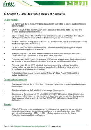 6/ Annexe 1 - Liste des textes légaux et normatifs

Textes français
•          Loi n°2000-230 du 13 mars 2000 portant adaptation du droit de la preuve aux technologies
           de l’information ;

•          Décret n° 2001-272 du 30 mars 2001 pour l’application de l’article 1316-4 du code civil
           et relatif à la signature électronique ;

•          Décret n° 2002-535 du 18 avril 2002 relatif à l’évaluation et à la certiﬁcation de la sécurité
           offerte par les produits et les systèmes des technologies de l’information ;

•          Arrêté du 28 février 2003 portant nomination au comité directeur de la certiﬁcation en sécurité
           des technologies de l’information ;

•          Loi du 21 juin 2004 pour la conﬁance dans l’économie numérique prévoyant le régime
           de responsabilité applicable aux PSCE ;

•          Arrêté du 26 juillet 2004 relatif à la reconnaissance de la qualiﬁcation des PSCE et à
           l’accréditation des organismes qui procèdent à leur évaluation ;

•          Ordonnance n° 2005-1516 du 8 décembre 2005 relative aux échanges électroniques entre
           les usagers et les autorités administratives et entre les autorités administratives ;

•          Ordonnance du 16 juin 2005 relative à l’accomplissement de certaines formalités
           contractuelles par voie électronique prise en application de l’article 26 de la loi pour
           la conﬁance dans l’économie numérique ;

•          Bulletin ofﬁciel des impôts, numéro spécial 3 C.A. N°136 du 7 août 2003 relatif à la
           facture électronique.

Textes communautaires

•          Directive européenne du 13 décembre 1999 sur un cadre communautaire pour la signature
           électronique ;

•          Directive européenne du 8 juin 2000 « commerce électronique » ;

•          Décision de la Commission du 14 juillet 2003 (2003/511/CE) relative à la publication des
           numéros de référence de normes généralement admises pour les produits de signatures
           électroniques conformément à la directive 1999/93/CE du Parlement européen et
           du Conseil.

Normes

•          AFNOR Z74-400 « exigences concernant la politique mise en oeuvre par les autorités
           de certiﬁcation délivrant des certiﬁcats qualiﬁés. » et la spéciﬁcation technique ETSI
           dont elle est la traduction : ETSI 101 456 - « Policy requirements for Certiﬁcate
           Authorities issuing qualiﬁed certiﬁcates ».




Page 24 / 34 - Fédération Nationale des Tiers de Conﬁance (F.N.T.C) - www.fntc.org
 