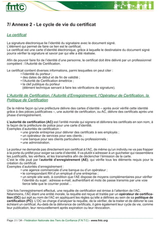 7/ Annexe 2 - Le cycle de vie du certiﬁcat

Le certiﬁcat

La signature électronique lie l’identité du signataire avec le document signé.
L’élément qui permet de faire ce lien est le certiﬁcat.
Le certiﬁcat est une carte d’identité électronique, grâce à laquelle le destinataire du document signé
pourra vériﬁer la signature et savoir par qui elle a été réalisée.

Aﬁn de pouvoir faire foi de l’identité d’une personne, le certiﬁcat doit être délivré par un professionnel
compétent : l’Autorité de Certiﬁcation.

Le certiﬁcat contient diverses informations, parmi lesquelles on peut citer :
          • l’identité du porteur ;
          • des dates de début et de ﬁn de validité ;
          • l’Autorité de Certiﬁcation émettrice ;
          • la clef publique du porteur
            (élément technique servant à faire les vériﬁcations de signature).

L’Autorité de Certiﬁcation, l’Autorité d’Enregistrement, l’Opérateur de Certiﬁcation, la
Politique de Certiﬁcation

De la même façon qu’une préfecture délivre des cartes d’identité – après avoir vériﬁé cette identité
grâce à des pièces justiﬁcatives –, une autorité de certiﬁcation, ou AC, délivre des certiﬁcats après une
phase d’enregistrement.

L’autorité de certiﬁcation (AC) est l’entité morale qui signera et délivrera les certiﬁcats en son nom, à
la façon de la préfecture de police pour une carte d’identité.
Exemples d’autorités de certiﬁcation :
          • une grande entreprise pour délivrer des certiﬁcats à ses employés ;
          • un opérateur de services pour ses clients ;
          • une banque pour ses clients particuliers ou professionnels ;
          • une administration.

Le porteur ne demande pas directement son certiﬁcat à l’AC, de même qu’un individu ne va pas frapper
à la porte du préfet pour exiger sa carte d’identité. Il va plutôt s’adresser à un guichetier qui rassemblera
les justiﬁcatifs, les vériﬁera, et les transmettra aﬁn de déclencher l’émission de la carte.
C’est le rôle joué par l’autorité d’enregistrement (AE), qui vériﬁe tous les éléments requis pour la
création du certiﬁcat.
Exemples d’autorités d’enregistrement :
           • une agence commerciale d’une banque ou d’un opérateur ;
           • le correspondant RH d’un employé d’une entreprise ;
           • un simple site web, à condition que l’AE dispose de moyens complémentaires pour vériﬁer
             l’identité du sujet : adresse e-mail, authentiﬁant et mots de passe transmis par une voie
             tierce telle que le courrier postal…

Une fois l’enregistrement effectué, une requête de certiﬁcation est émise à l’attention de l’AC.
Néanmoins, l’AC étant une entité morale, la requête est reçue et traitée par un opérateur de certiﬁca-
tion (OC) qui agit au nom de l’AC en appliquant les règles qu’elle a déﬁnies au sein de sa politique de
certiﬁcation (PC). L’OC se charge d’analyser la requête, de la vériﬁer, de la traiter et de délivrer le cas
échéant un certiﬁcat. Au-delà de la délivrance de certiﬁcats, il gère également leur cycle de vie, comme
leur publication, leur renouvellement après expiration ou leur révocation.


Page 25 / 34 - Fédération Nationale des Tiers de Conﬁance (F.N.T.C) - www.fntc.org
 