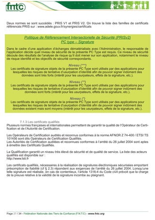 Deux normes se sont succédés : PRIS V1 et PRIS V2. On trouve la liste des familles de certiﬁcats
référencés PRIS sur : www.adele.gouv.fr/synergies/certiﬁcats


              Politique de Référencement Intersectorielle de Sécurité (PRISv2)
                                    PC type – Signature
Dans le cadre d’une application d’échanges dématérialisés avec l’Administration, le responsable de
l’application décide quel niveau de sécurité de la présente PC Type est requis. Ce niveau de sécurité
découle des résultats de l’analyse de risque qu’il doit mener sur son application, notamment le niveau
de risque identiﬁé et les objectifs de sécurité correspondants.

                                                   Niveau (***)
   Les certiﬁcats de signature objets de la présente PC Type sont utilisés par des applications pour
    lesquelles les risques de tentative d’usurpation d’identité aﬁn de pouvoir signer indûment des
           données sont très forts (intérêt pour les usurpateurs, effets de la signature, etc.).

                                                    Niveau (**)
   Les certiﬁcats de signature objets de la présente PC Type sont utilisés par des applications pour
    lesquelles les risques de tentative d’usurpation d’identité aﬁn de pouvoir signer indûment des
             données sont forts (intérêt pour les usurpateurs, effets de la signature, etc.).

                                                     Niveau (*)
   Les certiﬁcats de signature objets de la présente PC Type sont utilisés par des applications pour
    lesquelles les risques de tentative d’usurpation d’identité aﬁn de pouvoir signer indûment des
    données existent mais sont moyens (intérêt pour les usurpateurs, effets de la signature, etc.).



          7.1.3 Les certiﬁcats qualiﬁés
Plusieurs normes françaises et internationales permettent de garantir la qualité de l’Opérateur de Certi-
ﬁcation et de l’Autorité de Certiﬁcation.

Les Opérateurs de Certiﬁcation audités et reconnus conformes à la norme AFNOR Z 74-400 / ETSI TS
101456 sont dits Opérateurs de Certiﬁcation Qualiﬁés.
Les Autorités de Certiﬁcation auditées et reconnues conformes à l’arrêté du 26 juillet 2004 sont aptes
à émettre des Certiﬁcats Qualiﬁés.

La Qualiﬁcation garantit un niveau très élevé de sécurité et de qualité de service. La liste des acteurs
qualiﬁés est disponible sur :
http://www.lsti.fr

Les certiﬁcats qualiﬁés, nécessaires à la réalisation de signatures électroniques sécurisées emportant
présomption de ﬁabilité (cf § 2.3) répondent aux exigences de l’arrêté du 26 juillet 2004. Lorsqu’une
telle signature est réalisée, en cas de contentieux, l’article 1316-4 du Code civil prévoit que la charge
de la preuve relative à la validité de la signature incombe au plaignant.




Page 27 / 34 - Fédération Nationale des Tiers de Conﬁance (F.N.T.C) - www.fntc.org
 