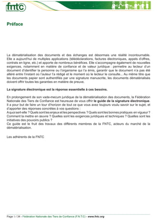 Préface




La dématérialisation des documents et des échanges est désormais une réalité incontournable.
Elle a aujourd’hui de multiples applications (télédéclarations, factures électroniques, appels d’offres,
contrats en ligne, etc.) et apporte de nombreux bénéﬁces. Elle s’accompagne également de nouvelles
exigences, notamment en matière de conﬁance et de valeur juridique : permettre au lecteur d’un
document d’identiﬁer la personne ou l’organisme qui l’a émis, garantir que le document n’a pas été
altéré entre l’instant où l’auteur l’a rédigé et le moment où le lecteur le consulte... Au même titre que
les documents papier sont authentiﬁés par une signature manuscrite, les documents dématérialisés
doivent offrir toutes les garanties en matière de preuve.

La signature électronique est la réponse essentielle à ces besoins.

En prolongement de son vade-mecum juridique de la dématérialisation des documents, la Fédération
Nationale des Tiers de Conﬁance est heureuse de vous offrir le guide de la signature électronique.
Il a pour but de faire un tour d’horizon de tout ce que vous avez toujours voulu savoir sur le sujet, et
d’apporter des réponses concrètes à vos questions :
A quoi sert-elle ? Quels sont les enjeux et les perspectives ? Quels sont les bonnes pratiques en vigueur ?
Comment la mettre en œuvre ? Quelles sont les exigences juridiques et techniques ? Quelles sont les
initiatives des pouvoirs publics ?
Ce guide est le fruit des travaux des différents membres de la FNTC, acteurs du marché de la
dématérialisation.

Les adhérents de la FNTC




Page 3 / 34 - Fédération Nationale des Tiers de Conﬁance (F.N.T.C) - www.fntc.org
 