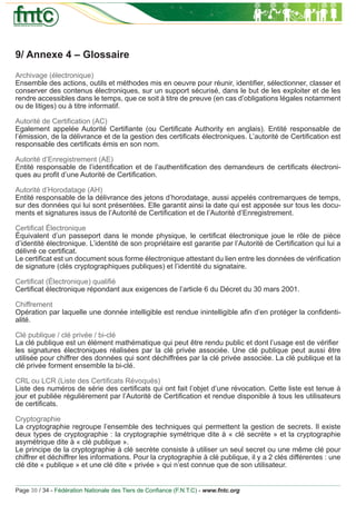 9/ Annexe 4 – Glossaire
Archivage (électronique)
Ensemble des actions, outils et méthodes mis en oeuvre pour réunir, identiﬁer, sélectionner, classer et
conserver des contenus électroniques, sur un support sécurisé, dans le but de les exploiter et de les
rendre accessibles dans le temps, que ce soit à titre de preuve (en cas d’obligations légales notamment
ou de litiges) ou à titre informatif.

Autorité de Certiﬁcation (AC)
Egalement appelée Autorité Certiﬁante (ou Certiﬁcate Authority en anglais). Entité responsable de
l’émission, de la délivrance et de la gestion des certiﬁcats électroniques. L’autorité de Certiﬁcation est
responsable des certiﬁcats émis en son nom.

Autorité d’Enregistrement (AE)
Entité responsable de l’identiﬁcation et de l’authentiﬁcation des demandeurs de certiﬁcats électroni-
ques au proﬁt d’une Autorité de Certiﬁcation.

Autorité d’Horodatage (AH)
Entité responsable de la délivrance des jetons d’horodatage, aussi appelés contremarques de temps,
sur des données qui lui sont présentées. Elle garantit ainsi la date qui est apposée sur tous les docu-
ments et signatures issus de l’Autorité de Certiﬁcation et de l’Autorité d’Enregistrement.

Certiﬁcat Électronique
Équivalent d’un passeport dans le monde physique, le certiﬁcat électronique joue le rôle de pièce
d’identité électronique. L’identité de son propriétaire est garantie par l’Autorité de Certiﬁcation qui lui a
délivré ce certiﬁcat.
Le certiﬁcat est un document sous forme électronique attestant du lien entre les données de vériﬁcation
de signature (clés cryptographiques publiques) et l’identité du signataire.

Certiﬁcat (Électronique) qualiﬁé
Certiﬁcat électronique répondant aux exigences de l’article 6 du Décret du 30 mars 2001.

Chiffrement
Opération par laquelle une donnée intelligible est rendue inintelligible aﬁn d’en protéger la conﬁdenti-
alité.

Clé publique / clé privée / bi-clé
La clé publique est un élément mathématique qui peut être rendu public et dont l’usage est de vériﬁer
les signatures électroniques réalisées par la clé privée associée. Une clé publique peut aussi être
utilisée pour chiffrer des données qui sont déchiffrées par la clé privée associée. La clé publique et la
clé privée forment ensemble la bi-clé.

CRL ou LCR (Liste des Certiﬁcats Révoqués)
Liste des numéros de série des certiﬁcats qui ont fait l’objet d’une révocation. Cette liste est tenue à
jour et publiée régulièrement par l’Autorité de Certiﬁcation et rendue disponible à tous les utilisateurs
de certiﬁcats.

Cryptographie
La cryptographie regroupe l’ensemble des techniques qui permettent la gestion de secrets. Il existe
deux types de cryptographie : la cryptographie symétrique dite à « clé secrète » et la cryptographie
asymétrique dite à « clé publique ».
Le principe de la cryptographie à clé secrète consiste à utiliser un seul secret ou une même clé pour
chiffrer et déchiffrer les informations. Pour la cryptographie à clé publique, il y a 2 clés différentes : une
clé dite « publique » et une clé dite « privée » qui n’est connue que de son utilisateur.


Page 30 / 34 - Fédération Nationale des Tiers de Conﬁance (F.N.T.C) - www.fntc.org
 