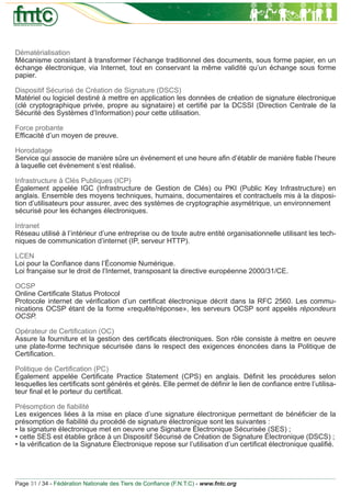 Dématérialisation
Mécanisme consistant à transformer l’échange traditionnel des documents, sous forme papier, en un
échange électronique, via Internet, tout en conservant la même validité qu’un échange sous forme
papier.

Dispositif Sécurisé de Création de Signature (DSCS)
Matériel ou logiciel destiné à mettre en application les données de création de signature électronique
(clé cryptographique privée, propre au signataire) et certiﬁé par la DCSSI (Direction Centrale de la
Sécurité des Systèmes d’Information) pour cette utilisation.

Force probante
Efﬁcacité d’un moyen de preuve.

Horodatage
Service qui associe de manière sûre un événement et une heure aﬁn d’établir de manière ﬁable l’heure
à laquelle cet évènement s’est réalisé.

Infrastructure à Clés Publiques (ICP)
Également appelée IGC (Infrastructure de Gestion de Clés) ou PKI (Public Key Infrastructure) en
anglais. Ensemble des moyens techniques, humains, documentaires et contractuels mis à la disposi-
tion d’utilisateurs pour assurer, avec des systèmes de cryptographie asymétrique, un environnement
sécurisé pour les échanges électroniques.

Intranet
Réseau utilisé à l’intérieur d’une entreprise ou de toute autre entité organisationnelle utilisant les tech-
niques de communication d’internet (IP, serveur HTTP).

LCEN
Loi pour la Conﬁance dans l’Économie Numérique.
Loi française sur le droit de l’Internet, transposant la directive européenne 2000/31/CE.

OCSP
Online Certiﬁcate Status Protocol
Protocole internet de vériﬁcation d’un certiﬁcat électronique décrit dans la RFC 2560. Les commu-
nications OCSP étant de la forme «requête/réponse», les serveurs OCSP sont appelés répondeurs
OCSP.

Opérateur de Certiﬁcation (OC)
Assure la fourniture et la gestion des certiﬁcats électroniques. Son rôle consiste à mettre en oeuvre
une plate-forme technique sécurisée dans le respect des exigences énoncées dans la Politique de
Certiﬁcation.

Politique de Certiﬁcation (PC)
Également appelée Certiﬁcate Practice Statement (CPS) en anglais. Déﬁnit les procédures selon
lesquelles les certiﬁcats sont générés et gérés. Elle permet de déﬁnir le lien de conﬁance entre l’utilisa-
teur ﬁnal et le porteur du certiﬁcat.

Présomption de ﬁabilité
Les exigences liées à la mise en place d’une signature électronique permettant de bénéﬁcier de la
présomption de ﬁabilité du procédé de signature électronique sont les suivantes :
• la signature électronique met en oeuvre une Signature Électronique Sécurisée (SES) ;
• cette SES est établie grâce à un Dispositif Sécurisé de Création de Signature Électronique (DSCS) ;
• la vériﬁcation de la Signature Électronique repose sur l’utilisation d’un certiﬁcat électronique qualiﬁé.




Page 31 / 34 - Fédération Nationale des Tiers de Conﬁance (F.N.T.C) - www.fntc.org
 