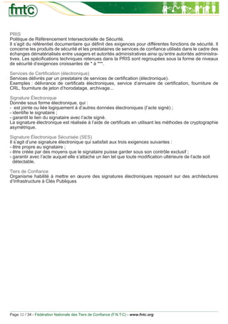 PRIS
Politique de Référencement Intersectorielle de Sécurité.
Il s’agit du référentiel documentaire qui déﬁnit des exigences pour différentes fonctions de sécurité. Il
concerne les produits de sécurité et les prestataires de services de conﬁance utilisés dans le cadre des
échanges dématérialisés entre usagers et autorités administratives ainsi qu’entre autorités administra-
tives. Les spéciﬁcations techniques retenues dans la PRIS sont regroupées sous la forme de niveaux
de sécurité d’exigences croissantes de * à ***.

Services de Certiﬁcation (électronique)
Services délivrés par un prestataire de services de certiﬁcation (électronique).
Exemples : délivrance de certiﬁcats électroniques, service d’annuaire de certiﬁcation, fourniture de
CRL, fourniture de jeton d’horodatage, archivage...

Signature Électronique
Donnée sous forme électronique, qui :
- est jointe ou liée logiquement à d’autres données électroniques (l’acte signé) ;
- identiﬁe le signataire ;
- garantit le lien du signataire avec l’acte signé.
La signature électronique est réalisée à l’aide de certiﬁcats en utilisant les méthodes de cryptographie
asymétrique.

Signature Électronique Sécurisée (SES)
Il s’agit d’une signature électronique qui satisfait aux trois exigences suivantes :
- être propre au signataire ;
- être créée par des moyens que le signataire puisse garder sous son contrôle exclusif ;
- garantir avec l’acte auquel elle s’attache un lien tel que toute modiﬁcation ultérieure de l’acte soit
  détectable.

Tiers de Conﬁance
Organisme habilité à mettre en œuvre des signatures électroniques reposant sur des architectures
d’Infrastructure à Clés Publiques




Page 32 / 34 - Fédération Nationale des Tiers de Conﬁance (F.N.T.C) - www.fntc.org
 