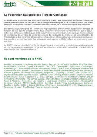 La Fédération Nationale des Tiers de Conﬁance
La Fédération Nationale des Tiers de Conﬁance (FNTC) est aujourd’hui reconnue comme un
acteur essentiel de la sécurisation des échanges électroniques et de la conservation des infor-
mations, maillons essentiels à la maîtrise de l’ensemble de la vie du document électronique.

Elle compte aujourd’hui près de 70 membres regroupant des professionnels répartis en 4 collèges en
fonction de leur activité professionnelle, tous concernés directement ou indirectement par la sécuri-
sation des échanges électroniques et la conservation des information. Elle regroupe les opérateurs
et prestataires de services de conﬁance (acteurs de l’archivage électronique, de la certiﬁcation, de
l’horodatage et des échanges dématérialisés ; les éditeurs et intégrateurs de solutions de conﬁance ;
les experts et les représentants des utilisateurs ainsi que les institutionnels et les professions régle-
mentées.

La FNTC pour but d’établir la conﬁance, de promouvoir la sécurité et la qualité des services dans le
monde de l’économie numérique, de garantir les utilisateurs et de défendre les droits et intérêts liés à
la profession des Tiers de Conﬁance.



Ils sont membres de la FNTC
Accelya ; achatpublic.com ; Adap ; Agysoft ; Apeca ; Aproged ; Archiv’Alpha ; Aspheria ; Atos WordLine ;
Bruno Couderc Conseil ; Caprioli & Associés ; CDC CEE ; Cecurity.com ; Celtipharm ; CertEurope ;
ChamberSign ; Chambre Nationale des Huissiers de Justice ; Click & Trust ; Compagnie Nationale des
Commissaires aux Comptes ; CodaSystem ; Conseil National des Grefﬁers de tribunaux de Commerce ;
Conseil Supérieur de l’Ordre des Experts-Comptables ; Cryptolog ; DARVA ; DHL Global Mail ;
Digimedia ; Docubase Systems ; Ecosix ; Edelweb ; Ernst & Young ; Esker ; Esopica ; Experian ; Fedisa ;
Forum Atena ; France Telecom R & D ; G.L.I. Services ; Greffe du TC de Bobigny ; Hervé Schauer
Consultants ; Imaterialis ; Info Service Europe ; Inforsud Editique ; interb@t ; Ip-label ; jedeclare.com ;
Kahn & Associés ; Keynectis ; Lex Persona ; Locarchives ; Maileva ; Mailwatcher ; Micrographie
Services ; Microlist ; MIPIH ; Neuﬂize OBC ; Omnikles ; Orsid ; Pitney Bowes Asterion ; Quintess ;
SafeNet ; Scala ; S.I.S. ; Société Générale d’Archives ; Sogelink/DICT.fr ; SR Développement ;
Stocomest ; Syrtals ; TrustMission ; Vaughan Avocats ; Voxaly




Page 33 / 34 - Fédération Nationale des Tiers de Conﬁance (F.N.T.C) - www.fntc.org
 
