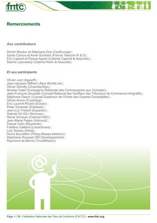 Remerciements



Aux contributeurs

Dimitri Mouton et Stéphane Drai (CertEurope) ;
Sylvie Camus et Anne Gombert (France Telecom R & D) ;
Eric Caprioli et Pascal Agosti (Cabinet Caprioli & Associés) ;
Sabine Lipovetsky (Cabinet Kahn & Associés)


Et aux participants

Olivier Jury (Agysoft) ;
Jean-Jacques Milhem (Atos WorldLine) ;
Olivier Demilly (ChamberSign) ;
Nicolas Catel (Compagnie Nationale des Commissaires aux Comptes) ;
Jean-François Doucède (Conseil National des Grefﬁers des Tribunaux de Commerce-Infogreffe) ;
Stéphane Gasch (Conseil Supérieur de l’Ordre des Experts-Comptables) ;
Olivier Arous (Cryptolog) ;
Eric Laurent-Ricard (Ecosix) ;
Peter Sylvester (Edelweb) ;
Jean-Luc Fretard (Experian) ;
Gabriel Gil (GLI Services) ;
Hervé Schauer (Cabinet HSC) ;
Jean-Marie Pages (Inforsud) ;
Pascal Colin (Keynectis) ;
Frédéric Galland (Locarchives) ;
Loïc Sineau (Orsid) ;
Denis Bourdillon (Pitney Bowes Asterion) ;
Stéphanie Roussel (SR Développement) ;
Raymond de Bernis (TrustMission)




Page 4 / 34 - Fédération Nationale des Tiers de Conﬁance (F.N.T.C) - www.fntc.org
 