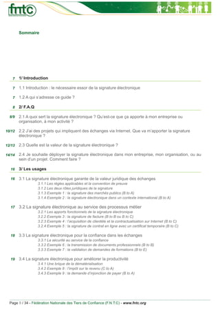 Sommaire




   7    1/ Introduction

   7    1.1 Introduction : le nécessaire essor de la signature électronique

   7    1.2 A qui s’adresse ce guide ?

   8    2/ F.A.Q

  8/9   2.1 A quoi sert la signature électronique ? Qu’est-ce que ça apporte à mon entreprise ou
        organisation, à mon activité ?

10/12   2.2 J’ai des projets qui impliquent des échanges via Internet. Que va m’apporter la signature
        électronique ?

12/13   2.3 Quelle est la valeur de la signature électronique ?

14/14   2.4 Je souhaite déployer la signature électronique dans mon entreprise, mon organisation, ou au
        sein d’un projet. Comment faire ?

  16    3/ Les usages

  16    3.1 La signature électronique garante de la valeur juridique des échanges
                   3.1.1 Les règles applicables et la convention de preuve
                   3.1.2 Les deux rôles juridiques de la signature
                   3.1.3 Exemple 1 : la signature des marchés publics (B to A)
                   3.1.4 Exemple 2 : la signature électronique dans un contexte international (B to A)

  17    3.2 La signature électronique au service des processus métier
                   3.2.1 Les apports fonctionnels de la signature électronique
                   3.2.2 Exemple 3 : la signature de facture (B to B ou B to C)
                   3.2.3 Exemple 4 : l’acquisition de clientèle et la contractualisation sur Internet (B to C)
                   3.2.4 Exemple 5 : la signature de contrat en ligne avec un certiﬁcat temporaire (B to C)

  18    3.3 La signature électronique pour la conﬁance dans les échanges
                   3.3.1 La sécurité au service de la conﬁance
                   3.3.2 Exemple 6 : la transmission de documents professionnels (B to B)
                   3.3.3 Exemple 7 : la validation de demandes de formations (B to E)

  19    3.4 La signature électronique pour améliorer la productivité
                   3.4.1 Une brique de la dématérialisation
                   3.4.2 Exemple 8 : l’impôt sur le revenu (C to A)
                   3.4.3 Exemple 9 : la demande d’injonction de payer (B to A)




  Page 5 / 34 - Fédération Nationale des Tiers de Conﬁance (F.N.T.C) - www.fntc.org
 
