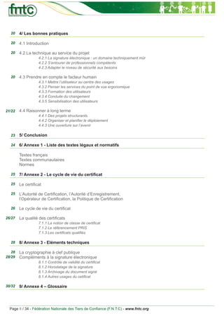 20    4/ Les bonnes pratiques

  20    4.1 Introduction

  20    4.2 La technique au service du projet
                  4.2.1 La signature électronique : un domaine techniquement mûr
                  4.2.2 S’entourer de professionnels compétents
                  4.2.3 Adapter le niveau de sécurité aux besoins

  20    4.3 Prendre en compte le facteur humain
                  4.3.1 Mettre l’utilisateur au centre des usages
                  4.3.2 Penser les services du point de vue ergonomique
                  4.3.3 Formation des utilisateurs
                  4.3.4 Conduite du changement
                  4.3.5 Sensibilisation des utilisateurs

21/22   4.4 Raisonner à long terme
                  4.4.1 Des projets structurants.
                  4.4.2 Organiser et planiﬁer le déploiement
                  4.4.3 Une ouverture sur l’avenir

  23    5/ Conclusion

  24    6/ Annexe 1 - Liste des textes légaux et normatifs

        Textes français
        Textes communautaires
        Normes

  25    7/ Annexe 2 - Le cycle de vie du certiﬁcat

  25    Le certiﬁcat

  25    L’Autorité de Certiﬁcation, l’Autorité d’Enregistrement,
        l’Opérateur de Certiﬁcation, la Politique de Certiﬁcation

  26    Le cycle de vie du certiﬁcat

26/27   La qualité des certiﬁcats
                  7.1.1 La notion de classe de certiﬁcat
                  7.1.2 Le référencement PRIS
                  7.1.3 Les certiﬁcats qualiﬁés

  28    8/ Annexe 3 - Eléments techniques

   28   La cryptographie à clef publique
28/29   Compléments à la signature électronique
                  8.1.1 Contrôle de validité du certiﬁcat
                  8.1.2 Horodatage de la signature
                  8.1.3 Archivage du document signé
                  8.1.4 Autres usages du cetiﬁcat

30/32   9/ Annexe 4 – Glossaire




  Page 6 / 34 - Fédération Nationale des Tiers de Conﬁance (F.N.T.C) - www.fntc.org
 