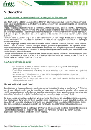 1/ Introduction
1.1 Introduction : le nécessaire essor de la signature électronique
Dès 1987, le prix Nobel d’économie Robert Merton Solow annonçait que l’outil informatique n’appor-
terait pas d’augmentation de la productivité si son adoption n’était pas accompagnée par une refonte
des processus métier.
Impôts, relations à l’administration, e-commerce, marchés publics, relations clients / fournisseurs /
partenaires, intranet, vie privée : vingt ans après, la quasi intégralité des échanges autrefois réalisés
en papier sont passés à l’électronique : la dématérialisation est déﬁnitivement entrée dans les moeurs,
et toutes les grandes structures se sont réorganisées de manière irréversible pour s’adapter à cette
évolution.
Pourtant, dans la Gaule occupée de la dématérialisation, un petit village d’irréductibles a longtemps
résisté à l’envahisseur : celui des ﬂux sensibles, des documents engageant leur auteur, des échanges
à valeur probatoire.
Le frein longtemps identiﬁé à la dématérialisation de ces éléments (contrats, factures, offres commer-
ciales…) était la sécurité : sécurité juridique, intégrité, garantie de provenance… La signature électro-
nique, fonction aujourd’hui arrivée à maturité tant des points de vue législatif que technique et organisa-
tionnel, permet de débloquer la situation, et de dépasser le paradoxe de Solow pour atteindre les vrais
bénéﬁces de la dématérialisation.
L’usage de la signature électronique peut se fonder sur des besoins différents, d’ordre juridique, fonc-
tionnel, psychologique, sans que ces trois domaines soient exclusifs les uns des autres. Toutefois, la
ﬁnalité réelle est toujours d’ordre économique.

1.2 A qui s’adresse ce guide

           • Vous êtes un décideur et vous vous demandez ce que la signature électronique
             peut apporter à votre entreprise ?
           • Vous êtes responsable marketing et vous aimeriez ouvrir des services en ligne sur
             internet ?
           • Vous êtes responsable juridique et vous aimeriez alléger la masse de papier qui
             entoure la gestion de l’entreprise?
           • Vous êtes DSI et vous vous demandez par quel bout prendre le déploiement de la
             signature électronique ?

Alors ce guide s’adresse à vous!

Constituée de professionnels reconnus des domaines de la sécurité et de la conﬁance, la FNTC s’est
donné pour objectif, au travers de ce guide, de vous aider à aborder la signature électronique de
manière pragmatique, en se fondant sur des réponses concrètes à des questions concrètes, et sur des
exemples d’utilisation tirés de la vie réelle et qui correspondent à vos centres d’intérêt.

Ce guide, qui ne se veut pas technique, vous permettra de mesurer les apports possibles de la signa-
ture électronique, dans votre contexte quotidien, sans vous encombrer l’esprit de détails inutiles à ce
stade de votre réﬂexion. Vous pourrez ensuite vous rapprocher des experts du métier avec une expres-
sion de besoin clariﬁée qui vous permettra de mener votre projet dans les meilleures conditions.

Pour les inconditionnels de la technique, on trouvera en annexe une synthèse minimaliste (Annexe 3
- Eléments techniques), et l’on pourra se reporter aux nombreux ouvrages qui traitent du sujet,
disponibles via Internet ou chez votre libraire habituel.




Page 7 / 34 - Fédération Nationale des Tiers de Conﬁance (F.N.T.C) - www.fntc.org
 
