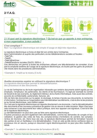 2/ F.A.Q.




 Aspects juridiques      Aspects techniques       Aspects ﬁnanciers             Aspects        Conﬁance et
                                                   et commerciaux           organisationnels     sécurité

2.1 A quoi sert la signature électronique ? Qu’est-ce que ça apporte à mon entreprise,
à mon organisation, à mon activité ?
C’est compliqué ?
Non ! La signature électronique est simple d’usage et déjà très répandue.

La signature électronique a d’ores et déjà fait son entrée dans l’entreprise,
dans l’administration et auprès des particuliers via les télédéclarations sociales et ﬁscales :
-TéléTVA ;
-TéléIR ;
-TéléC@rteGrise ;
-Télédéclarations sociales (DUCS, DDS-U…).
Ces démarches ont permis à toutes les entreprises utilisant une télé-déclaration de constater, d’une
part la simplicité extrême de l’usage de la signature électronique, et d’autre part les gains de producti-
vité induits dans les procédures administratives.

• Exemple 8 : l’impôt sur le revenu (C to A)



Quelles économies espérer en utilisant la signature électronique ?
La signature électronique permet la dématérialisation
des processus et des documents.

La vie de l’entreprise ou de toute organisation nécessite que certains documents soient signés par les
employés, l’employeur, les partenaires, les clients et les fournisseurs. Il s’agit par exemple du contrat
de travail et de ses avenants, du règlement intérieur, de la charte informatique, mais aussi des contrats,
accords de conﬁdentialité, partenariats, factures, etc.
Aﬁn de faire des économies sur le papier, le stockage, le temps d’accès aux documents, la recherche
d’information, l’entreprise ou l’organisation peut dématérialiser ces éléments, c’est-à-dire ne les produire
qu’au format électronique, sans édition papier.
Ce n’est pas la signature électronique qui apporte directement une économie, c’est la dématérialisation
des documents et les nouveaux processus de gestion mis en oeuvre à cette occasion. Mais il faut pour
cela conserver à ces documents leur valeur juridique, donc leur apposer une signature. C’est là le rôle
de la signature électronique.
La dématérialisation ne peut donc pas se faire sans signature électronique.
D’autres processus peuvent également être dématérialisés, comme les demandes de congés et leur
validation, la gestion des notes de frais, les comptes-rendus d’entretiens de carrière, les comptes-
rendus de réunions, etc. Dans tous ces cas, la signature électronique permet de formaliser l’accord
des parties et est un facilitateur à la dématérialisation. C’est en cela qu’elle donne conﬁance dans le
processus mis en oeuvre, puisqu’un document signé électroniquement ne peut plus être modiﬁé ou
réfuté.

• Exemple 7 : la validation de demandes de formations (B to E).

Page 8 / 34 - Fédération Nationale des Tiers de Conﬁance (F.N.T.C) - www.fntc.org
 