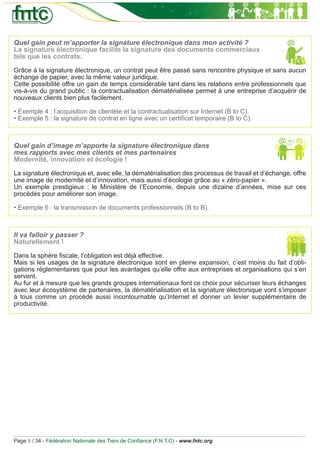 Quel gain peut m’apporter la signature électronique dans mon activité ?
La signature électronique facilite la signature des documents commerciaux
tels que les contrats.
Grâce à la signature électronique, un contrat peut être passé sans rencontre physique et sans aucun
échange de papier, avec la même valeur juridique.
Cette possibilité offre un gain de temps considérable tant dans les relations entre professionnels que
vis-à-vis du grand public : la contractualisation dématérialisée permet à une entreprise d’acquérir de
nouveaux clients bien plus facilement.

• Exemple 4 : l’acquisition de clientèle et la contractualisation sur Internet (B to C).
• Exemple 5 : la signature de contrat en ligne avec un certiﬁcat temporaire (B to C).



Quel gain d’image m’apporte la signature électronique dans
mes rapports avec mes clients et mes partenaires
Modernité, innovation et écologie !

La signature électronique et, avec elle, la dématérialisation des processus de travail et d’échange, offre
une image de modernité et d’innovation, mais aussi d’écologie grâce au « zéro-papier ».
Un exemple prestigieux : le Ministère de l’Economie, depuis une dizaine d’années, mise sur ces
procédés pour améliorer son image.

• Exemple 6 : la transmission de documents professionnels (B to B).



Il va falloir y passer ?
Naturellement !

Dans la sphère ﬁscale, l’obligation est déjà effective.
Mais si les usages de la signature électronique sont en pleine expansion, c’est moins du fait d’obli-
gations règlementaires que pour les avantages qu’elle offre aux entreprises et organisations qui s’en
servent.
Au fur et à mesure que les grands groupes internationaux font ce choix pour sécuriser leurs échanges
avec leur écosystème de partenaires, la dématérialisation et la signature électronique vont s’imposer
à tous comme un procédé aussi incontournable qu’Internet et donner un levier supplémentaire de
productivité.




Page 9 / 34 - Fédération Nationale des Tiers de Conﬁance (F.N.T.C) - www.fntc.org
 