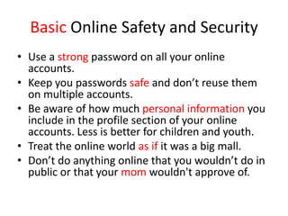 Basic Online Safety and Security
• Use a strong password on all your online
accounts.
• Keep you passwords safe and don’t reuse them
on multiple accounts.
• Be aware of how much personal information you
include in the profile section of your online
accounts. Less is better for children and youth.
• Treat the online world as if it was a big mall.
• Don’t do anything online that you wouldn’t do in
public or that your mom wouldn't approve of.
 