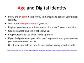 Age and Digital Identity
• If you are an adult it’s up to you to manage and control your digital
identity.
• You should own your name if you can.
• Register your name as a domain even if you don’t want a website.
• Google yourself and see what shows up.
• Bing yourself and see what shows up there.
• If you find pictures or posts that don’t represent who you are now -
you have some work to do.
• Great how to article on how to bury embarrassing search results -
http://lifehacker.com/5850288/how-to-fix-internet-embarrassments-and-improve-your-online-reputation
 