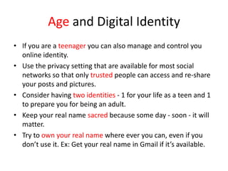 Age and Digital Identity
• If you are a teenager you can also manage and control you
online identity.
• Use the privacy setting that are available for most social
networks so that only trusted people can access and re-share
your posts and pictures.
• Consider having two identities - 1 for your life as a teen and 1
to prepare you for being an adult.
• Keep your real name sacred because some day - soon - it will
matter.
• Try to own your real name where ever you can, even if you
don’t use it. Ex: Get your real name in Gmail if it’s available.
 