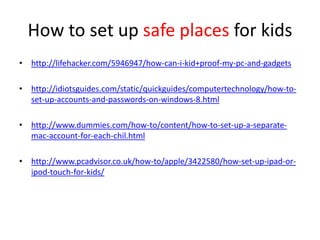 How to set up safe places for kids
• http://lifehacker.com/5946947/how-can-i-kid+proof-my-pc-and-gadgets
• http://idiotsguides.com/static/quickguides/computertechnology/how-to-
set-up-accounts-and-passwords-on-windows-8.html
• http://www.dummies.com/how-to/content/how-to-set-up-a-separate-
mac-account-for-each-chil.html
• http://www.pcadvisor.co.uk/how-to/apple/3422580/how-set-up-ipad-or-
ipod-touch-for-kids/
 
