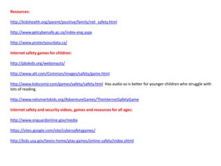 Resources:
http://kidshealth.org/parent/positive/family/net_safety.html
http://www.getcybersafe.gc.ca/index-eng.aspx
http://www.protectyourdata.ca/
Internet safety games for children:
http://pbskids.org/webonauts/
http://www.att.com/Common/images/safety/game.html
http://www.kidscomjr.com/games/safety/safety.html Has audio so is better for younger children who struggle with
lots of reading.
http://www.netsmartzkids.org/AdventureGames/TheInternetSafetyGame
Internet safety and security videos, games and resources for all ages:
http://www.onguardonline.gov/media
https://sites.google.com/site/cybersafetygames/
http://kids.usa.gov/teens-home/play-games/online-safety/index.shtml
 