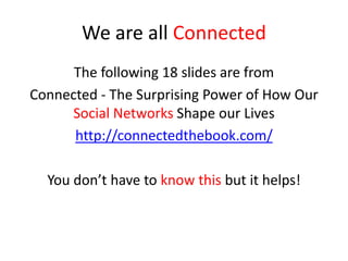 We are all Connected
The following 18 slides are from
Connected - The Surprising Power of How Our
Social Networks Shape our Lives
http://connectedthebook.com/
You don’t have to know this but it helps!
 